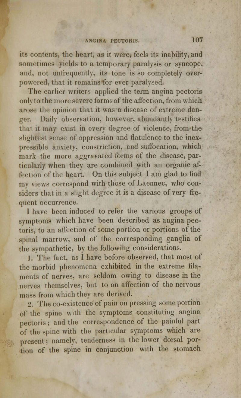 its contents, the heart, as it were, feels its inability, and sometimes yields to a temporary paralysis or syncope, and, not unfrequently, its tone is so completely over- powered, that it remains for ever paralysed. The earlier writers applied the term angina pectoris only to the more severe forms of the affection, from which arose the opinion that it was a disease of extreme dan- ger. Daily observation, however, abundantly testifies that it may exist in every degree of violence, from the slightest sense of oppression and flatulence to the inex- pressible anxiety, constriction, and suffocation, which mark the more aggravated forms of the disease, par- ticularly when they are combined with an organic af- fection of the heart. On this subject I am glad to find my views correspond with those of Laennec, who con- siders that in a slight degree it is a disease of very fre- quent occurrence. I have been induced to refer the various groups of symptoms which have been described as angina pec- toris, to an affection of some portion or portions of the spinal marrow, and of the corresponding ganglia of the sympathetic, by the following considerations. 1. The fact, as I have before observed, that most of the morbid phenomena exhibited in the extreme fila- ments of nerves, are seldom owing to disease in the nerves themselves, but to an affection of the nervous mass from which they are derived. 2. The co-existence of pain on pressing some portion of the spine with the symptoms constituting angina pectoris; and the correspondence of the painful part of the spine with the particular symptoms which are present; namely, tenderness in the lower dorsal por- tion of the spine in conjunction with the stomach