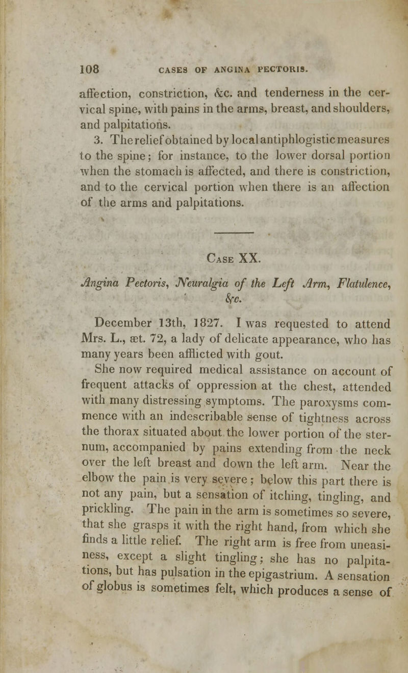 affection, constriction, &c. and tenderness in the cer- vical spine, with pains in the arms, breast, and shoulders, and palpitations. 3. The relief obtained by local antiphlogistic measures to the spine; for instance, to the lower dorsal portion when the stomach is affected, and there is constriction, and to the cervical portion when there is an affection of the arms and palpitations. Case XX. Angina Pectoris, Neuralgia of the Left Arm, Flatulence, fyc. December 13th, 1827. I was requested to attend Mrs. L., set. 72, a lady of delicate appearance, who has many years been afflicted with gout. She now required medical assistance on account of frequent attacks of oppression at the chest, attended with many distressing symptoms. The paroxysms com- mence with an indescribable sense of tightness across the thorax situated about the lower portion of the ster- num, accompanied by pains extending from the neck over the left breast and down the left arm. Near the elbow the pain.is very severe; below this part there is not any pain, but a sensation of itching, tingling, and prickling. The pain in the arm is sometimes so severe, that she grasps it with the right hand, from which she finds a little relief. The right arm is free from uneasi- ness, except a slight tingling; she has no palpita- tions, but has pulsation in the epigastrium. A sensation of globus is sometimes felt, which produces a sense of