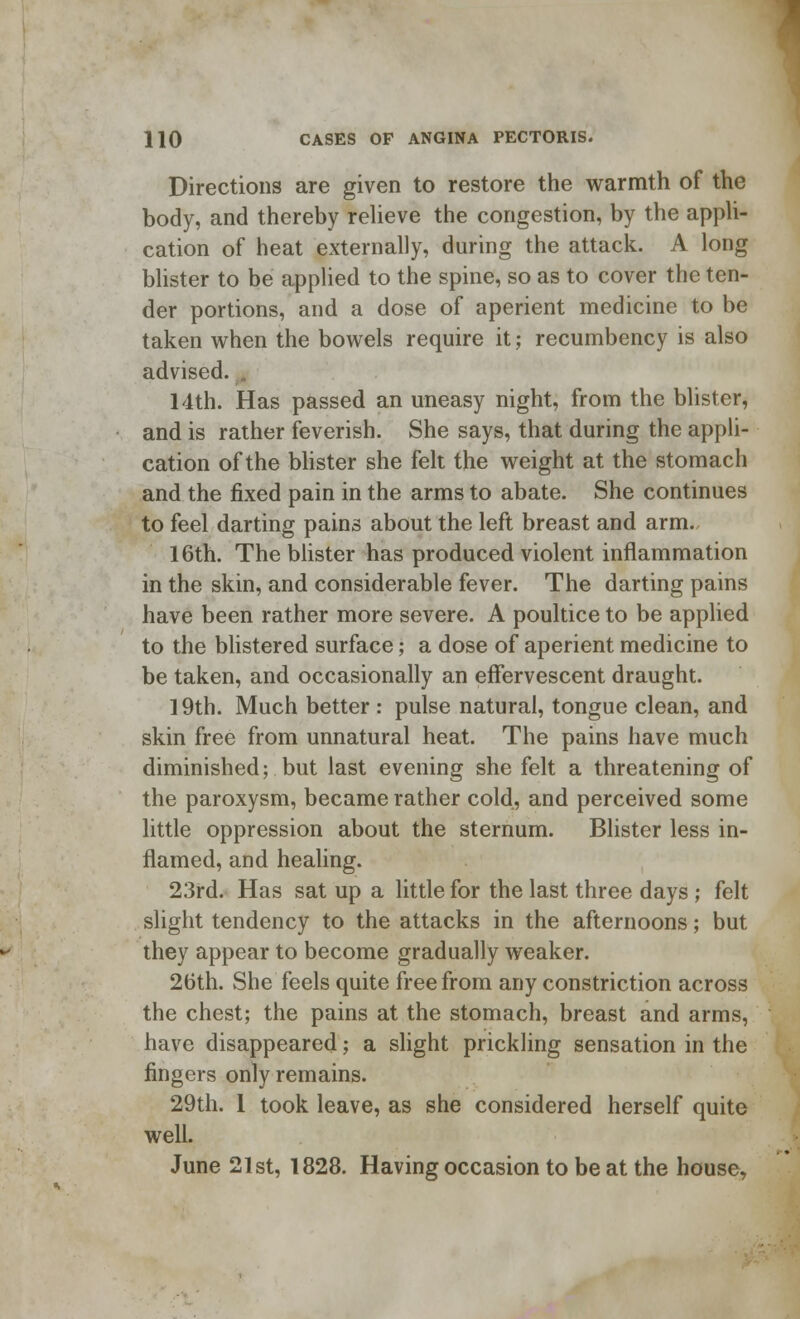 Directions are given to restore the warmth of the body, and thereby relieve the congestion, by the appli- cation of heat externally, during the attack. A long blister to be applied to the spine, so as to cover the ten- der portions, and a dose of aperient medicine to be taken when the bowels require it; recumbency is also advised. 14th. Has passed an uneasy night, from the blister, and is rather feverish. She says, that during the appli- cation of the blister she felt the weight at the stomach and the fixed pain in the arms to abate. She continues to feel darting pains about the left breast and arm. 16th. The blister has produced violent inflammation in the skin, and considerable fever. The darting pains have been rather more severe. A poultice to be applied to the blistered surface; a dose of aperient medicine to be taken, and occasionally an effervescent draught. 19th. Much better : pulse natural, tongue clean, and skin free from unnatural heat. The pains have much diminished; but last evening she felt a threatening of the paroxysm, became rather cold, and perceived some little oppression about the sternum. Blister less in- flamed, and healing. 23rd. Has sat up a little for the last three days ; felt slight tendency to the attacks in the afternoons; but they appear to become gradually weaker. 26th. She feels quite free from any constriction across the chest; the pains at the stomach, breast and arms, have disappeared; a slight prickling sensation in the fingers only remains. 29th. 1 took leave, as she considered herself quite well. June 21st, 1828. Having occasion to be at the house,