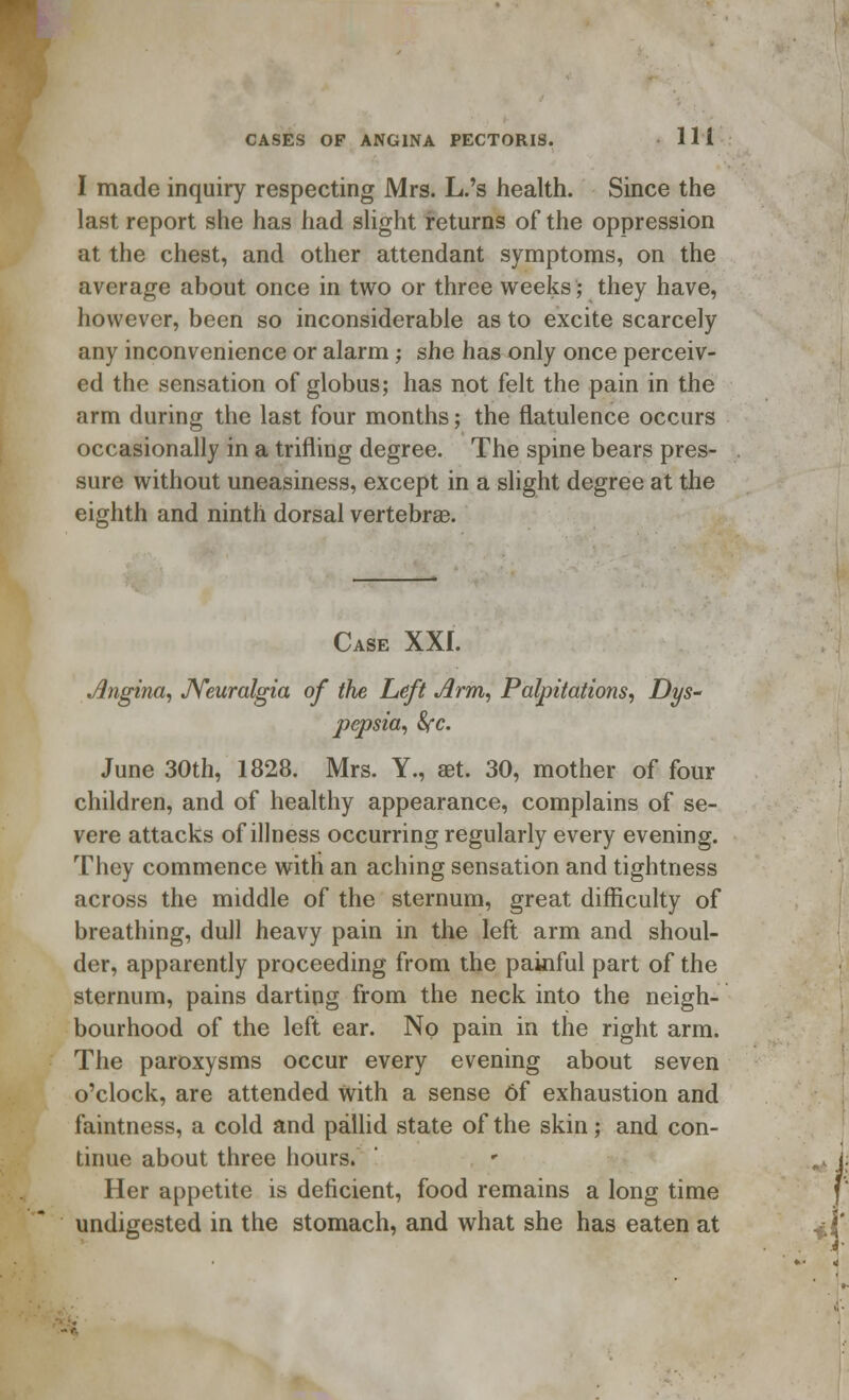 I made inquiry respecting Mrs. L.'s health. Since the last report she has had slight returns of the oppression at the chest, and other attendant symptoms, on the average about once in two or three weeks; they have, however, been so inconsiderable as to excite scarcely any inconvenience or alarm j she has only once perceiv- ed the sensation of globus; has not felt the pain in the arm during the last four months; the flatulence occurs occasionally in a trifling degree. The spine bears pres- sure without uneasiness, except in a slight degree at the eighth and ninth dorsal vertebrae. Case XXI. Angina, Neuralgia of the Left Arm, Palpitations, Dys- pepsia, fyc. June 30th, 1828. Mrs. Y., aet. 30, mother of four children, and of healthy appearance, complains of se- vere attacks of illness occurring regularly every evening. They commence with an aching sensation and tightness across the middle of the sternum, great difficulty of breathing, dull heavy pain in the left arm and shoul- der, apparently proceeding from the painful part of the sternum, pains darting from the neck into the neigh- bourhood of the left ear. No pain in the right arm. The paroxysms occur every evening about seven o'clock, are attended with a sense 6f exhaustion and faintness, a cold and pallid state of the skin; and con- tinue about three hours. Her appetite is deficient, food remains a long time undigested in the stomach, and what she has eaten at