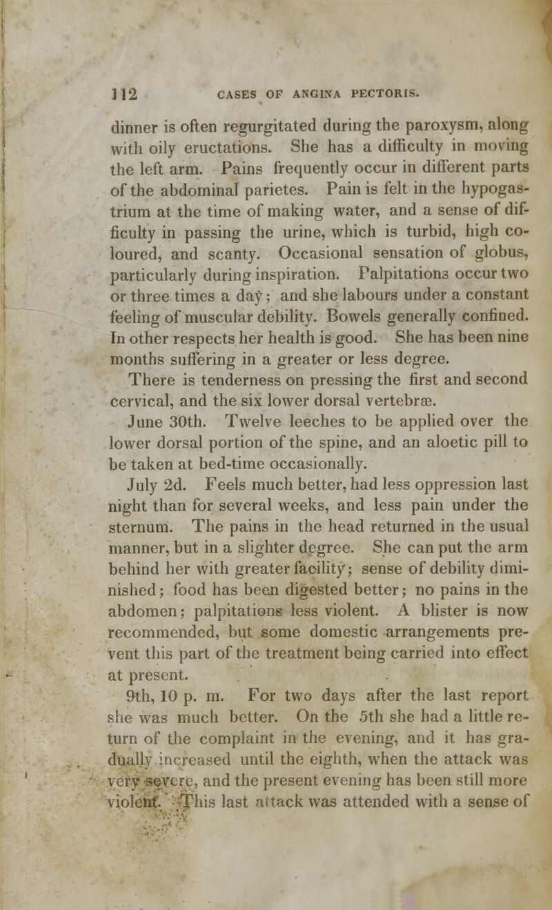 dinner is often regurgitated during the paroxysm, along with oily eructations. She has a difficulty in moving the left arm. Pains frequently occur in different parts of the abdominal parietes. Pain is felt in the hypogas- trium at the time of making water, and a sense of dif- ficulty in passing the urine, which is turbid, high co- loured, and scanty. Occasional sensation of globus, particularly during inspiration. Palpitations occur two or three times a day; and she labours under a constant feeling of muscular debility. Bowels generally confined. In other respects her health is good. She has been nine months suffering in a greater or less degree. There is tenderness on pressing the first and second cervical, and the six lower dorsal vertebrae. June 30th. Twelve leeches to be applied over the lower dorsal portion of the spine, and an aloetic pill to be taken at bed-time occasionally. July 2d. Feels much better, had less oppression last night than for several weeks, and less pain under the sternum. The pains in the head returned in the usual manner, but in a slighter degree. She can put the arm behind her with greater facility; sense of debility dimi- nished ; food has been digested better; no pains in the abdomen; palpitations less violent. A blister is now recommended, but some domestic arrangements pre- vent this part of the treatment being carried into effect at present. &th, 10 p. m. For two days after the last report she was much better. On the 5th she had a little re- turn of the complaint in the evening, and it has gra- dually increased until the eighth, when the attack was very severe, and the present evening has been still more violent ;Tliis last attack was attended with a sense of