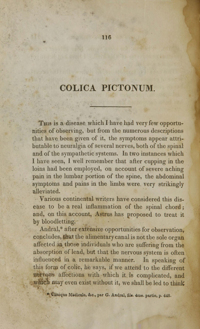 COLICA PICTONUM. This is a disease which I have had very few opportu- nities of observing, but from the numerous descriptions that have been given of it, the symptoms appear attri- butable to neuralgia of several nerves, both of the spinal and of the sympathetic systems. In two instances which I have seen, 1 well remember that after cupping in the loins had been employed, on account of severe aching pain in the lumbar portion of the spine, the abdominal symptoms and pains in the limbs were, very strikingly alleviated. Various continental writers have considered this dis- ease to be a real inflammation of the spinal chord; and, on this account, Astrus has proposed to treat it by bloodletting. Andral,* after extensive opportunities for observation, concludes, that the alimentary canal is not the sole organ affected in those individuals who are suffering from the absorption of lead, but that the nervous system is often influenced in a remarkable manner. In speaking of this form of colic, he says, if we attend to the different nerv-oas affections with which it, is complicated, and whicn may even exist without it, we shall be led to thinlC i •/Clinique Medicate, &c, par G. Andral, fill. 4ix>e. paxtie, p. 448.