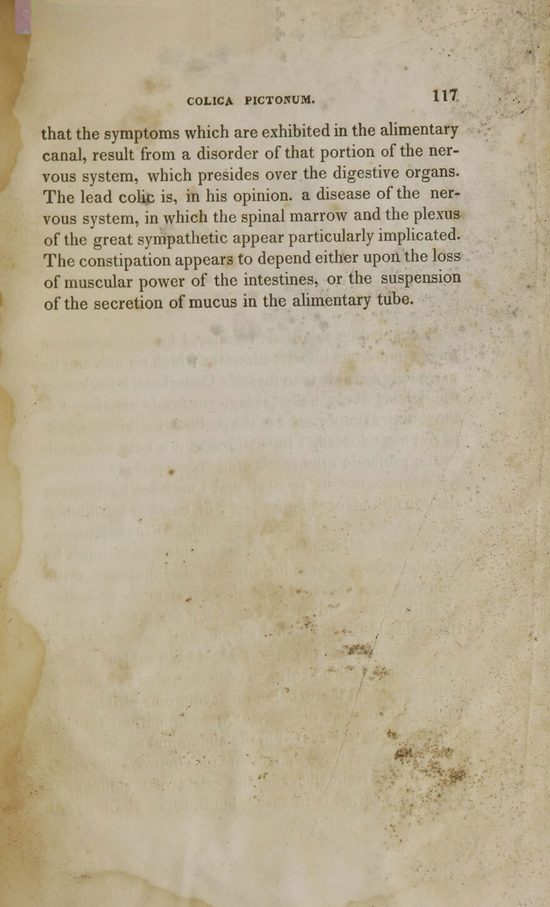 COLICA PICTONUM. that the symptoms which are exhibited in the alimentary canal, result from a disorder of that portion of the ner- vous system, which presides over the digestive organs. The lead colic is, in his opinion, a disease of the ner- vous system, in which the spinal marrow and the plexus of the great sympathetic appear particularly implicated. The constipation appears to depend either upon the loss of muscular power of the intestines, or the suspension of the secretion of mucus in the alimentary tube.