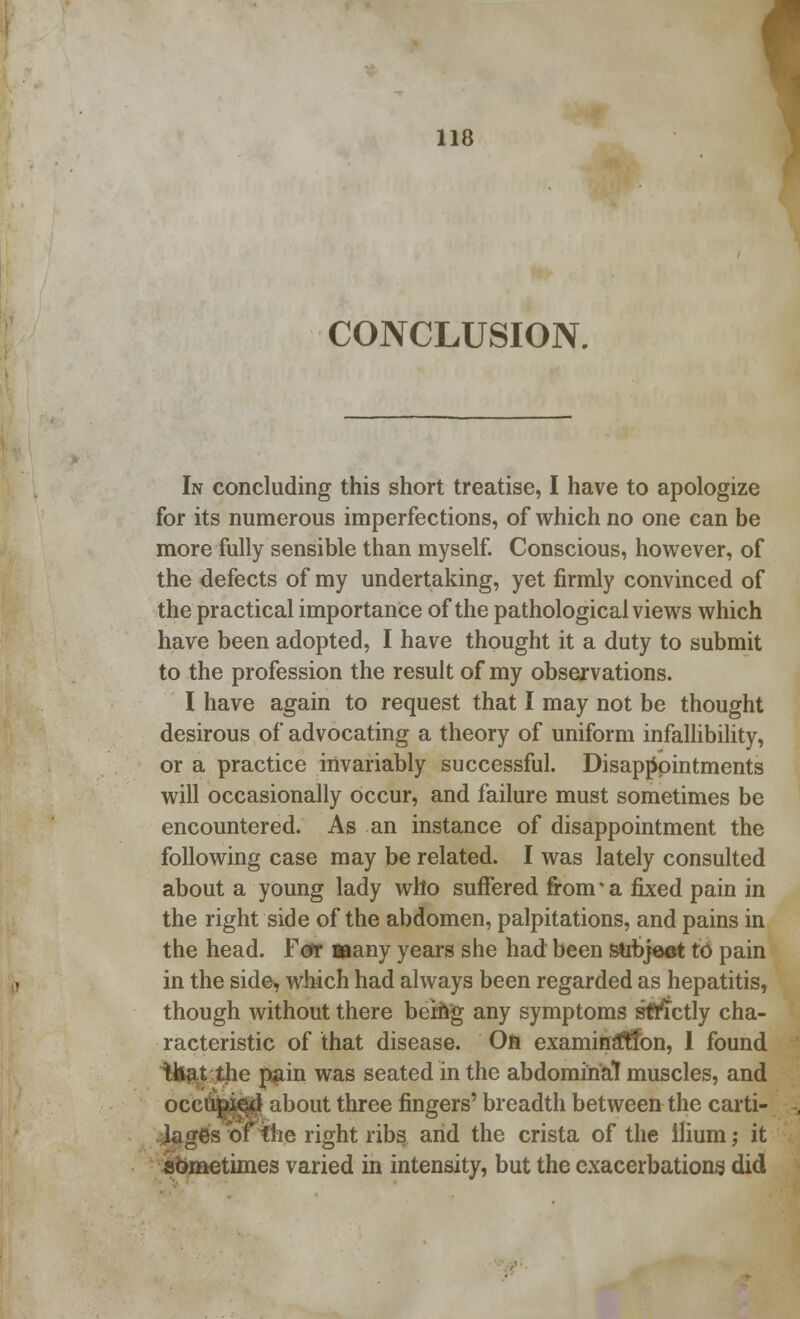 CONCLUSION. In concluding this short treatise, I have to apologize for its numerous imperfections, of which no one can be more fully sensible than myself. Conscious, however, of the defects of my undertaking, yet firmly convinced of the practical importance of the pathological views which have been adopted, I have thought it a duty to submit to the profession the result of my observations. I have again to request that I may not be thought desirous of advocating a theory of uniform infallibility, or a practice invariably successful. Disappointments will occasionally occur, and failure must sometimes be encountered. As an instance of disappointment the following case may be related. I was lately consulted about a young lady who suffered from* a fixed pain in the right side of the abdomen, palpitations, and pains in the head. For Baany years she had been subject to pain in the side, which had always been regarded as hepatitis, though without there being any symptoms strictly cha- racteristic of that disease. On examination, 1 found that the pain was seated in the abdominal muscles, and occupied about three fingers' breadth between the carti- lages of She right ribs and the crista of the ilium; it sometimes varied in intensity, but the exacerbations did