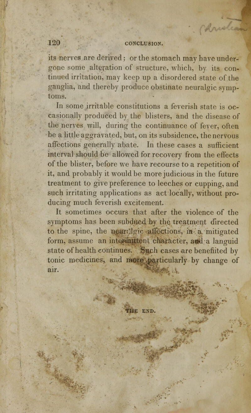 I 120 CONCLUSION. its nerves are derived; or the stomach may have under- gone some alteration of structure, which, by its con- tinued irritation, may keep up a disordered state of the ganglia, and thereby produce obstinate neuralgic symp- toms. In some irritable constitutions a feverish state is oc- casionally produced by the blisters, and the disease of the nerves will, during the continuance of fever, often be a little aggravated, but, on its subsidence, the nervous affections generally abate. In these cases a sufficient interval should be allowed for recovery from the effects of the blister, before we have recourse to a repetition of it, and probably it would be more judicious in the future treatment to give preference to leeches or cupping, and such irritating applications as act locally, without pro- ducing much feverish excitement. It sometimes occurs that after the violence of the symptoms has been subdued by the treatment directed to the spine, the neunll^ic affections, in a mitigated form, assume an intermittent character, arid a languid state of health continues. Such cases are benefitted by tonic medicines, and more .particularly by change of air. ^ftk^i \ •.>:>»- • ,: M