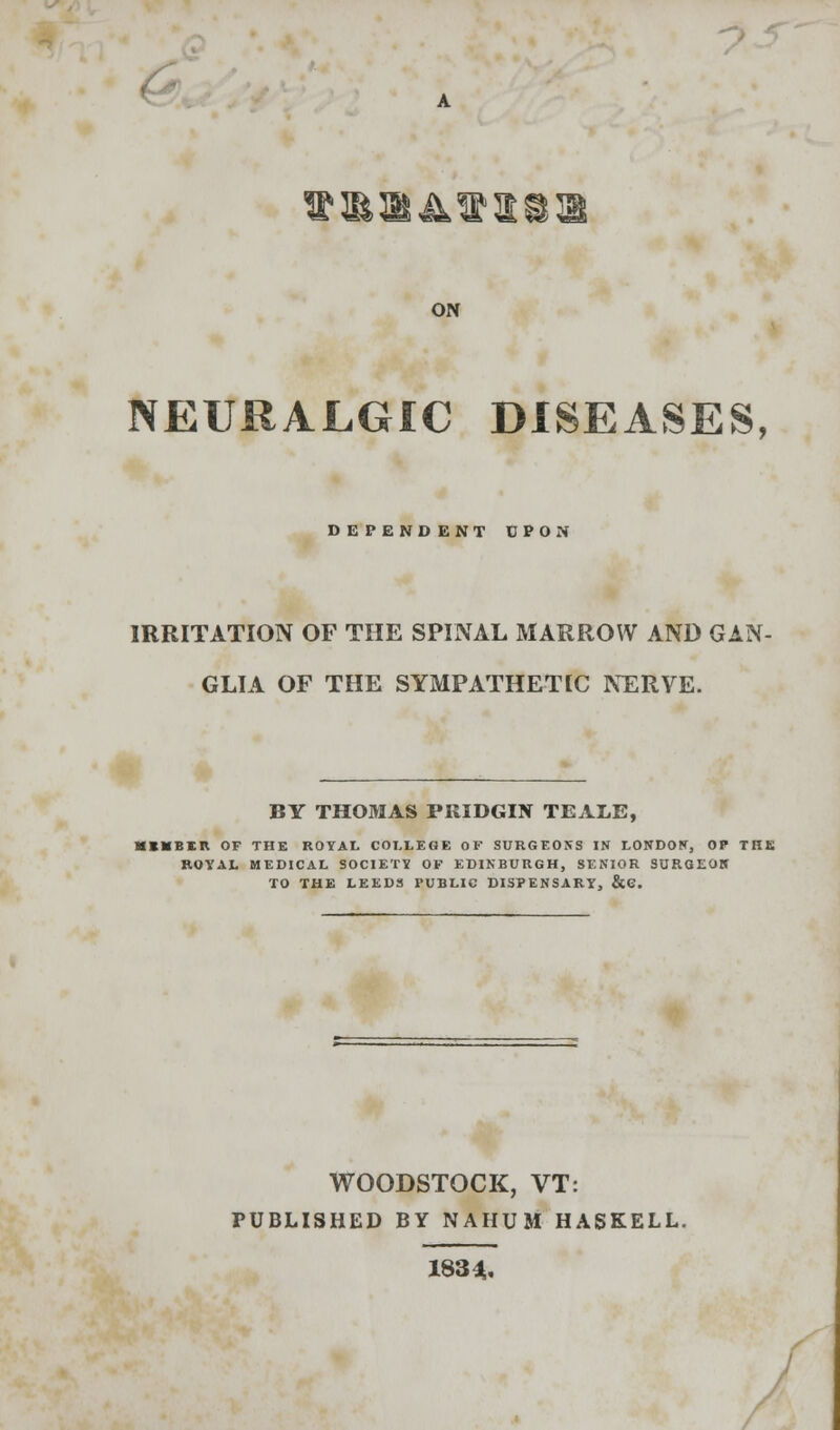 ON NEURALGIC DISEASES, DEPEND ENT UPON IRRITATION OF THE SPINAL MARROW AND GAN- GLIA OF THE SYMPATHETIC NERVE. BY THOMAS PRIDGIN TEALE, HKBIIt OF THE ROYAL COLLEGE OF SURGEONS IN LONDON, OP THE ROYAL MEDICAL SOCIETY OF EDINBURGH, SENIOR SURGEOH TO THE LEEDS PUBLIC DISPENSARY, &C. WOODSTOCK, VT: PUBLISHED BY NAHUM HASKELL. 183 4.