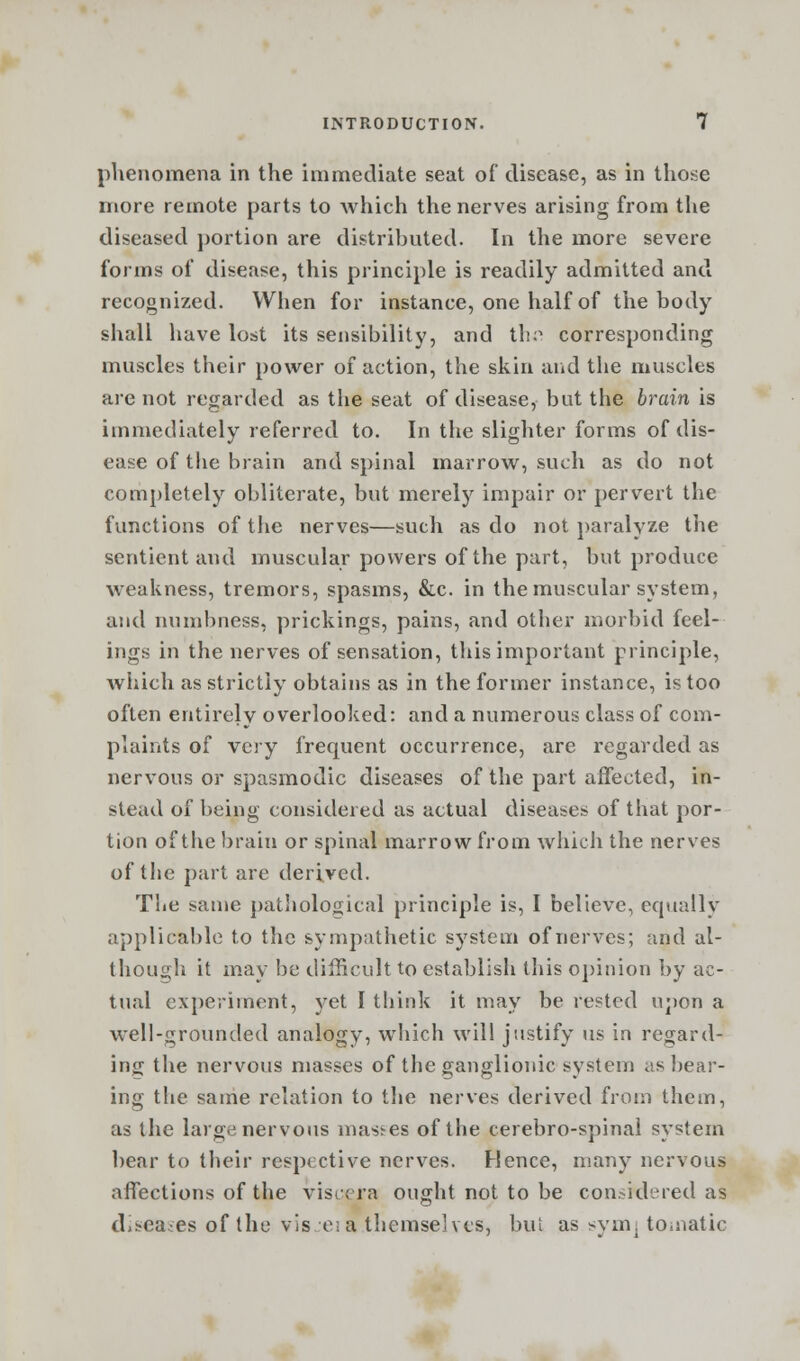 phenomena in the immediate seat of disease, as in those more remote parts to which the nerves arising from the diseased portion are distributed. In the more severe forms of disease, this principle is readily admitted and recognized. When for instance, one half of the body shall have lost its sensibility, and thfl corresponding muscles their power of action, the skin and the muscles are not regarded as the seat of disease, but the brain is immediately referred to. In the slighter forms of dis- ease of the brain and spinal marrow, such as do not completely obliterate, but merely impair or pervert the functions of the nerves—such as do not paralyze the sentient and muscular powers of the part, but produce weakness, tremors, spasms, &c. in the muscular system, and numbness, prickings, pains, and other morbid feel- ings in the nerves of sensation, this important principle, which as strictly obtains as in the former instance, is too often entirely overlooked: and a numerous class of com- plaints of very frequent occurrence, are regarded as nervous or spasmodic diseases of the part affected, in- stead of being considered as actual diseases of that por- tion of the brain or spinal marrow from which the nerves of the part are derived. The same pathologic.il principle is, I believe, equally applicable to the sympathetic system of nerves; and al- though it may be difficult to establish this opinion by ac- tual experiment, yet I think it may be rested upon a well-grounded analogy, which will justify us in regard- ing the nervous masses of the ganglionic system as bear- ing the same relation to the nerves derived from them, as the large nervous masses of the cerebro-spinal system bear to their respective nerves. Hence, many nervous affections of the viscera ought not to be considered as diseases of the vis e;a themselves, bui as symj to.natic