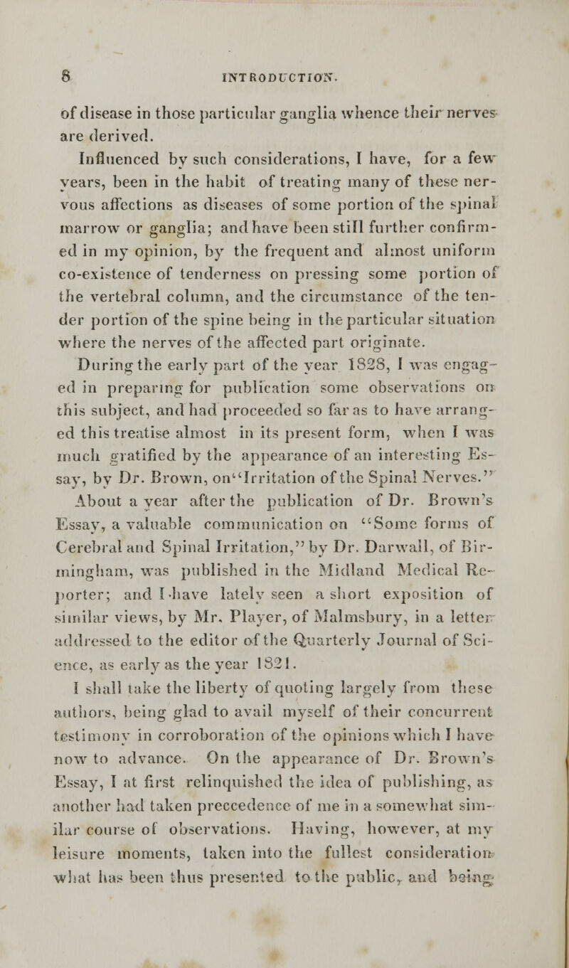 of disease in those particular ganglia whence their nerves are derived. Influenced by such considerations, I have, for a feu- years, been in the habit of treating many of these ner- vous affections as diseases of some portion of the spinal marrow or ganglia; and have been still further confirm- ed in my opinion, by the frequent and almost uniform co-existence of tenderness on pressing some portion of the vertebral column, and the circumstance of the ten- der portion of the spine being in the particular situation where the nerves of the affected part originate. During the early part of the year 1S28, I was engag- ed in preparing for publication some observations on this subject, and had proceeded so far as to have arrang- ed this treatise almost in its present form, when I wras much gratified by the appearance of an interesting Es- say, by Dr. Brown, onuIrritation of the Spinal Nerves. About a year after the publication of Dr. Brown's Essay, a valuable communication on Some forms of Cerebral and Spinal Irritation, by Dr. Darwail, of Bir- mingham, was published in the Midland Medical Re- porter; and I-have lately seen a short exposition of similar views, by Mr. Player, of Malmsbnry, in a letter addressed to the editor of the Quarterly Journal of Sci- ence, as early as the year 1821. I shall take the liberty of quoting largely from these authors, being glad to avail myself of their concurrent testimony in corroboration of the opinions which I have now to advance. On the appearance of Dr. Brown's Essay, I at first relinquished the idea of publishing, as another had taken preccedence of me in a somewhat sim- ilar course of observations. Having, however, at my leisure moments, taken into the fullest consideration what has been thus presented to the public^ and being-