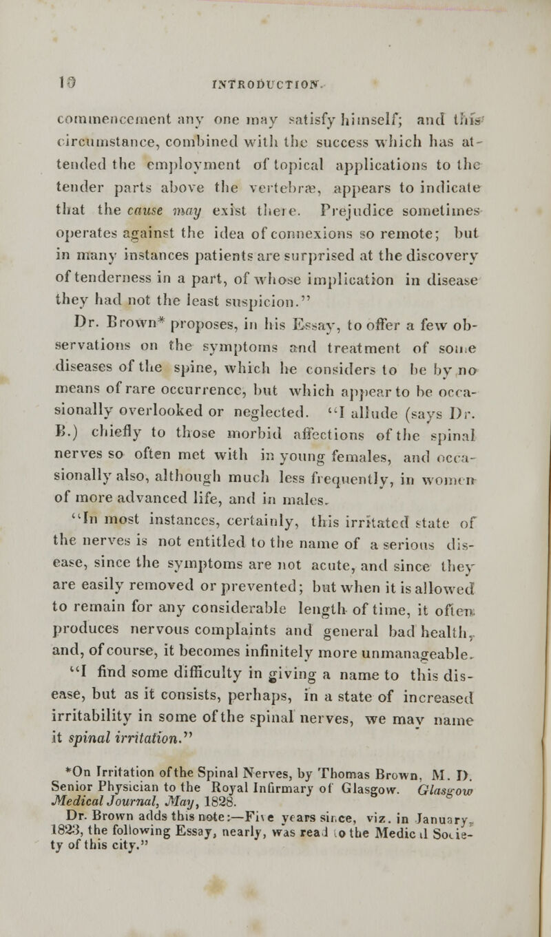commencement any one may satisfy himself; and this circumstance, combined with the success which has at- tended the employment of topical applications to the tender parts above the vertebrae, appears to indicate that the cause may exist there. Prejudice sometimes operates against the idea of connexions so remote; but in many instances patients are surprised at the discovery of tenderness in a part, of whose implication in disease they had not the least suspicion. Dr. Brown* proposes, in his Essay, to offer a few ob- servations on the symptoms and treatment of sou e diseases of the spine, which he considers to be by no means of rare occurrence, but which appear to be occa- sionally overlooked or neglected. I allude (says Dr. B.) chiefly to those morbid affections of the spinal nerves so often met with in young females, and occa- sionally also, although much less frequently, in women of more advanced life, and in males. In most instances, certainly, this irritated state of the nerves is not entitled to the name of a serious dis- ease, since the symptoms are not acute, and since they are easily removed or prevented; but when it is allowed to remain for any considerable length of time, it often: produces nervous complaints and general bad health,, and, of course, it becomes infinitely more unmanageable. I find some difficulty in giving a name to this dis- ease, but as it consists, perhaps, in a state of increased irritability in some of the spinal nerves, we mav name it spinal irritation. *On Irritation of the Spinal Nerves, by Thomas Brown, M. D. Senior Physician to the Royal Infirmary of Glasgow. Glasgow Medical Journal, May, 1828. Dr. Brown adds this note:—Fi\e years sir.ee, viz. in January- 1823, the following Essay, nearly, was real ,o the Medic il Socie- ty of this city.