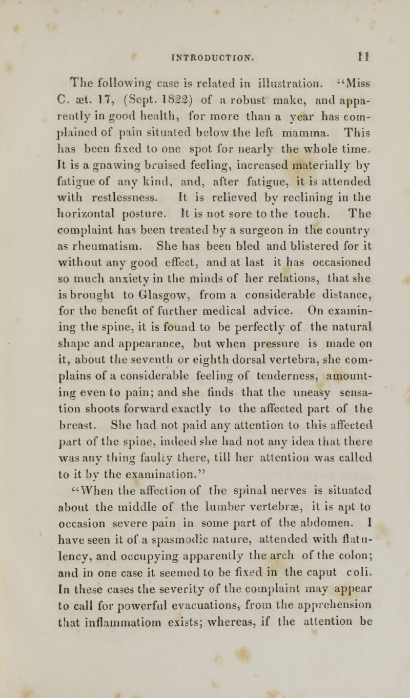 The following case is related in illustration. Miss C. aet. 17, (Sept. 1822) of a robust make, and appa- rently in good health, for more than a year has corn- pi lined of pain situated below the left mamma. This has been fixed to one spot for nearly the whole time. It is a gnawing bruised feeling, increased materially by fatigue of any kind, and, after fatigue, it is attended with restlessness. It is relieved by reclining in the horizontal posture. It is not sore to the touch. The complaint has been treated by a surgeon in the country as rheumatism. She has been bled and blistered for it without any good effect, and at last it has occasioned so much anxiety in the minds of her relations, that she is brought to Glasgow, from a considerable distance, for the benefit of further medical advice. On examin- ing the spine, it is found to be perfectly of the natural shape and appearance, but when pressure is made on it, about the seventh or eighth dorsal vertebra, she com- plains of a considerable feeling of tenderness, amount- ing even to pain; and she finds that the uneasy sensa- tion shoots forward exactly to the affected part of the breast. She had not paid any attention to this affected part of the spine, indeed she had not any idea that there was any thing faulty there, till her attention was called to it by the examination. When the affection of the spinal nerves is situated about the middle of the lumber vertebrae, it is apt to occasion severe pain in some part of the abdomen. I have seen it of a spasmodic nature, attended with flatu- lency, and occupying apparently the arch of the colon; and in one case it seemed to be fixed in the caput coli. In these cases the severity of the complaint may appear to call for powerful evacuations, from the apprehension that inflammation! exists; whereas, if the attention be