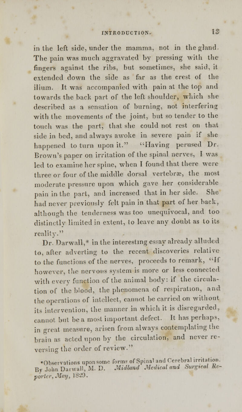 in the left side, under the mamma, not in the gland. The pain was much aggravated by pressing with the fingers against the ribs, but sometimes, she said, it extended down the side as far as the crest of the ilium. It was accompanied with pain at the top and towards the back part of the left shoulder, which she described as a sensation of burning, not interfering with the movements of the joint, but so tender to the touch was the part, that she could not rest on that side in bed, and always awoke in severe pain if she happened to turn upon it. Having perused Dr. Brown's paper on irritation of the spinal nerves, I was led to examine her spine, when I found that there were three or four of the middle dorsal vertebrae, the most moderate pressure upon which gave her considerable pain in the part, and increased that in her side. She had never previously felt pain in that part of her back, although the tenderness was too unequivocal, and too distinctly limited in extent, to leave any doubt as to its reality. Dr. Darwall,* in the interesting essay already alluded to, after adverting to the recent discoveries relative to the functions of the nerves, proceeds to remark, If however, the nervous system is more or less connected with every function of the animal body: if the circula- tion of the blood, the phenomena of respiration, and the operations of intellect, cannot be carried on without its intervention, the manner in which it is disregardedr cannot but be a most important defect. It has perhaps, in great measure, arisen from always contemplating the brain as acted upon by the circulation, and never re- versing the order of review. •Observations upon some form? of Spinal and Cerebral irritation. By John Da. wall, M. D. .Midland Medical and Surgical Re- porter, May, IS29.
