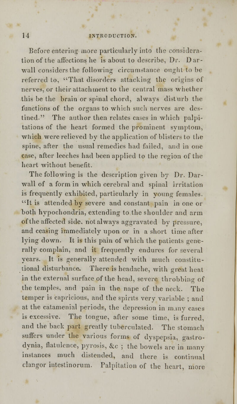 Before entering more particularly into the considera- tion of the affections he is about to describe, Dr. Dar- wall considers the following circumstance ought to be referred to, That disorders attacking the origins of nerves, or their attachment to the central mass whether this be the brain or spinal chord, always disturb the functions of the organs to which such nerves are des- tined. The author then relates cases in which palpi- tations of the heart formed the prominent symptom, which were relieved by the application of blisters to the spine, after the usual remedies had failed, and in one case, after leeches had been applied to the region of the heart without benefit. The following is the description given by Dr. Dar- wall of a form in which cerebral and spinal irritation is frequently exhibited, particularly in young females. It is attended by severe and constant pain in one or both hypochondria, extending to the shoulder and arm of the affected side, not always aggravated by pressure, and ceasing immediately upon or in a short time after lying down. It is this pain of which the patients gene- rally complain, and it frequently endures for several years. It is generally attended with much constitu- tional disturbance. There is headache, with great heat in the external surface of the head, severe throbbino- of the temples, and pain in the nape of the neck. The temper is capricious, and the spirits very variable ; and at the catamenial periods, the depression in many cases is excessive. The tongue, after some time, is furred, and the back part greatly tuberculated. The stomach suffers under the various forms of dyspepsia, gastro- dynia, flatulence, pyrosis, &c ; the bowels are in many instances much distended, and there is continual clangor intestinorum. Palpitation of the heart, more