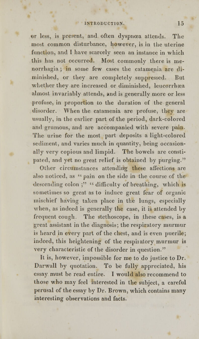 or less, is present, and often dyspnoea attends. The most common disturbance, however, is in the uterine function, and I have scarcely seen an instance in which this has not occurred. Most commonly there is me- norrhagia ; in some few cases the catamenia are di- minished, or they are completely suppressed. But whether they are increased or diminished, leucorrhaea almost invariably attends, and is generally more or less profuse, in proportion to the duration of the general disorder. When the catamenia are profuse, they are usually, in the earlier part of the period, dark-colored and grumous, and are accompanied with severe pain. The urine for the most part deposits a light-colored sediment, and varies much in quantity, being occasion- ally very copious and limpid. The bowels are consti- pated, and yet no great relief is obtained by purging. Other circumstances attending these affections are also noticed, as  pain on the side in the course of the descending colon ;  difficulty of breathing, which is sometimes so great as to induce great fear of organic mischief having taken place in the lungs, especially when, as indeed is generally the case, it is attended by frequent cough- The stethoscope, in these cases, is a great assistant in the diagnosis; the respiratory murmur is heard in every part of the chest, and is even puerile; indeed, this heightening of the respiiatory murmur is very characteristic of the disorder in question. It is, however, impossible for me to do justice to Dr. Darwall by quotation. To be fully appreciated, his essay must be read entire. I would also recommend to those who may feel interested in the subject, a careful perusal of the essay by Dr. Brown, which contains many interesting observations and facts.