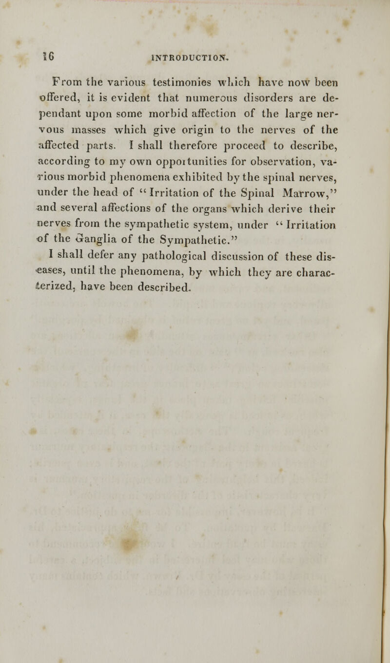 From the various testimonies which have now been offered, it is evident that numerous disorders are de- pendant upon some morbid affection of the large ner- vous masses which give origin to the nerves of the affected parts. I shall therefore proceed to describe, according to my own oppoitunities for observation, va- rious morbid phenomena exhibited by the spinal nerves, under the head of Irritation of the Spinal Marrow, and several affections of the organs which derive their nerves from the sympathetic system, under  Irritation of the Ganglia of the Sympathetic. I shall defer any pathological discussion of these dis- eases, until the phenomena, by which they are charac- terized, have been described.