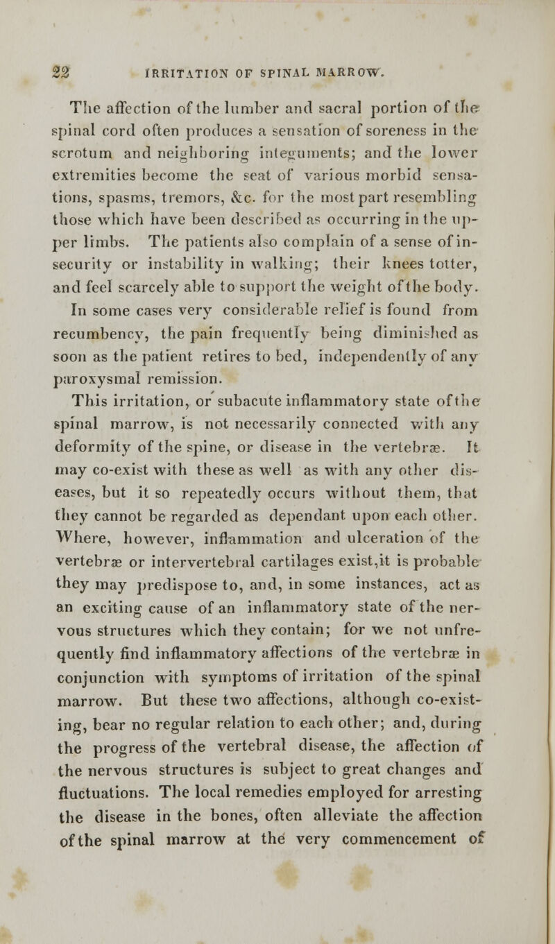 The affection of the lumber and sacral portion of the spinal cord often produces a sensation of soreness in the scrotum and neighboring integuments; and the lower extremities become the seat of various morbid sensa- tions, spasms, tremors, &c for the most part resembling those which have been described as occurring in the up- per limbs. The patients also complain of a sense of in- security or instability in walking; their knees totter, and feel scarcely able to support the weight of the body. In some cases very considerable relief is found from recumbency, the pain frequently being diminished as soon as the patient retires to bed, independently of any paroxysmal remission. This irritation, or subacute inflammatory state of the spinal marrow, is not necessarily connected with any deformity of the spine, or disease in the vertebras. It may co-exist with these as well as with any other dis- eases, but it so repeatedly occurs without them, that fhey cannot be regarded as dependant upon each other. Where, however, inflammation and ulceration of the vertebra? or intervertebral cartilages exist,it is probable they may predispose to, and, in some instances, act as an exciting cause of an inflammatory state of the ner- vous structures which they contain; for we not (infre- quently find inflammatory affections of the vertebra? in conjunction with symptoms of irritation of the spinal marrow. But these two affections, although co-exist- ing, bear no regular relation to each other; and, during the progress of the vertebral disease, the affection of the nervous structures is subject to great changes and fluctuations. The local remedies employed for arresting the disease in the bones, often alleviate the affection of the spinal marrow at the very commencement of