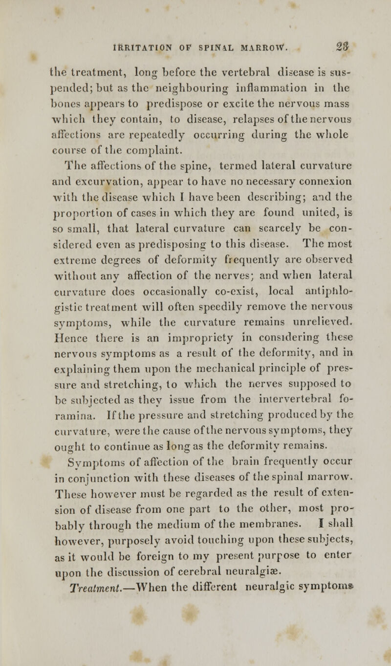 the treatment, long before the vertebral disease is sus- pended; but as the neighbouring inflammation in the bones appears to predispose or excite the nervous mass which they contain, to disease, relapses of the nervous affections are repeatedly occurring during the whole course of the complaint. The affections of the spine, termed lateral curvature and excurvation, appear to have no necessary connexion with the disease which I have been describing; and the proportion of cases in which they are found united, is so small, that lateral curvature can scarcely be con- sidered even as predisposing to this disease. The most extreme degrees of deformity frequently are observed without any affection of the nerves; and when lateral curvature does occasionally co-exist, local antiphlo- gistic treatment will often speedily remove the nervous symptoms, while the curvature remains unrelieved. Hence there is an impropriety in considering these nervous symptoms as a result of the deformity, and in explaining them upon the mechanical principle of pres- sure and stretching, to which the nerves supposed to be subjected as they issue from the intervertebral fo- ramina. If the pressure and stretching produced by the curvature, were the cause of the nervous symptoms, they ought to continue as long as the deformity remains. Symptoms of affection of the brain frequently occur in conjunction with these diseases of the spinal marrow. These however must be regarded as the result of exten- sion of disease from one part to the other, most pro- bably through the medium of the membranes. I shall however, purposely avoid touching upon these subjects, as it would be foreign to my present purpose to enter upon the discussion of cerebral neuralgiae. Treatment.—When the different neuralgic symptom*