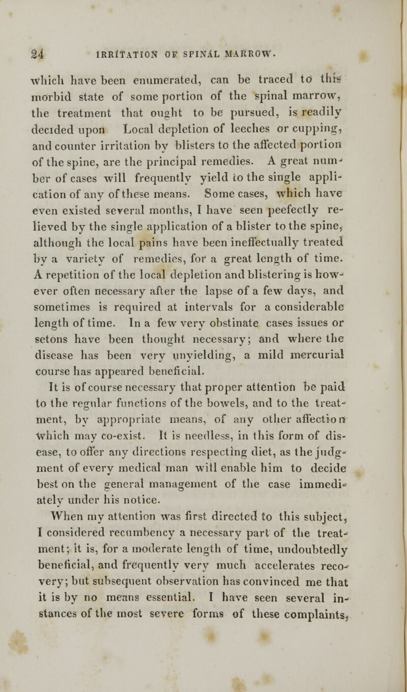 which have been enumerated, can be traced to this morbid state of some portion of the spinal marrow, the treatment that ought to be pursued, is readily decided upon Local depletion of leeches or cupping, and counter irritation by blisters to the affected portion of the spine, are the principal remedies. A great num-- ber of cases will frequently yield to the single appli- cation of any of these means. Some cases, which have even existed several months, I have seen peefectly re- lieved by the single application of a blister to the spine, although the local pains have been ineffectually treated by a variety of remedies, for a great length of time. A repetition of the local depletion and blistering is how-1 ever often necessary after the lapse of a few days, and sometimes is required at intervals for a considerable length of time. In a few very obstinate cases issues or setons have been thought necessary; and where the disease has been very unyielding, a mild mercurial course has appeared beneficial. It is of course necessary that proper attention be paid to the regular functions of the bowels, and to the treat- ment, by appropriate means, of any other affection Which may co-exist. It is needless, in this form of dis- ease, to offer any directions respecting diet, as the judg- ment of every medical man will enable him to decide best on the general management of the case immedi- ately under his notice. When my attention was first directed to this subject, I considered recumbency a necessary part of the treat- ment; it is, for a moderate length of time, undoubtedly beneficial, and frequently very much accelerates reco- very; but subsequent observation has convinced me that it is by no means essential. I have seen several in- stances of the most severe forms of these complaints?