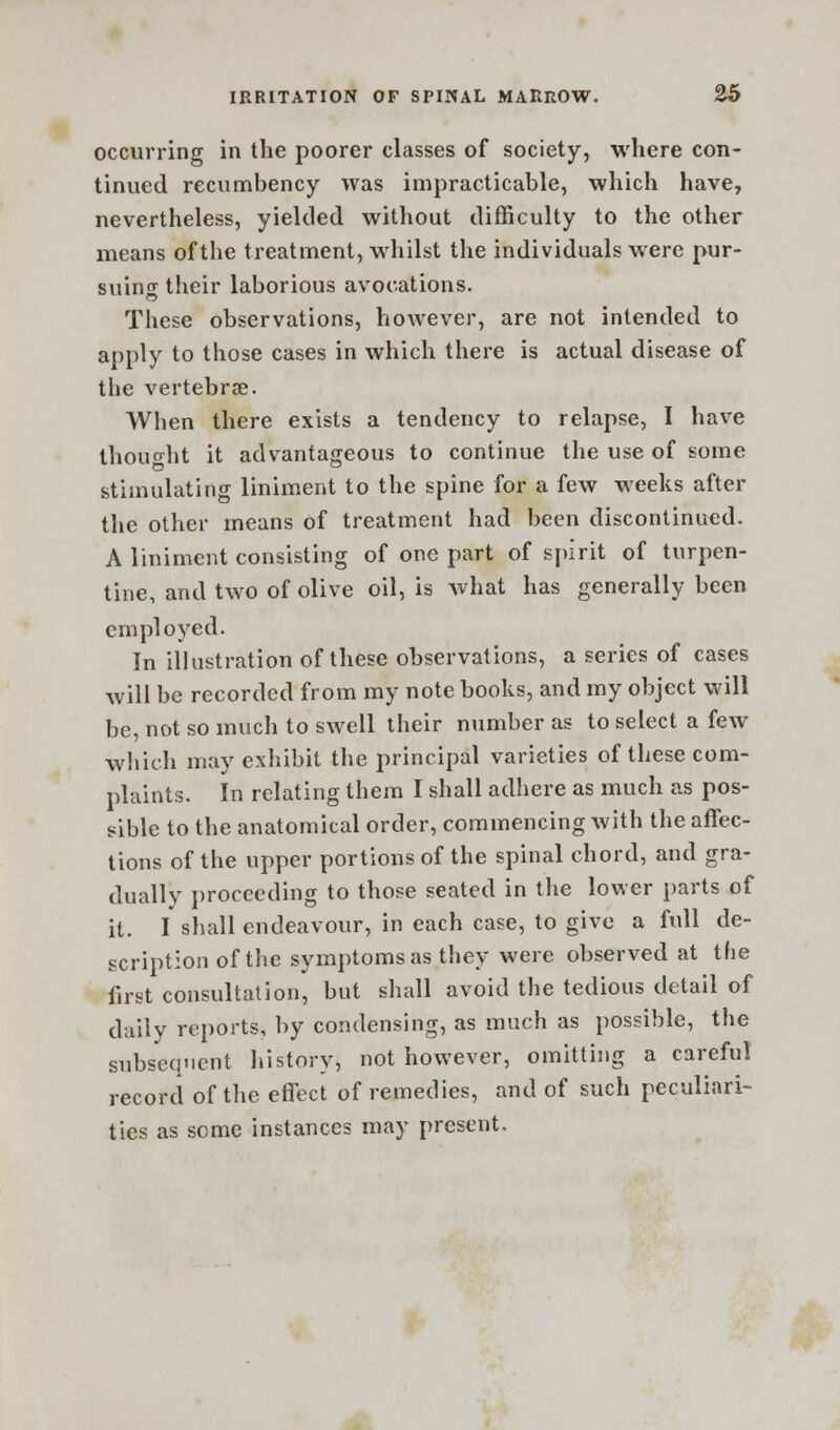 occurring in the poorer classes of society, where con- tinued recumbency was impracticable, which have, nevertheless, yielded without difficulty to the other means of the treatment, whilst the individuals were pur- suing their laborious avocations. These observations, however, are not intended to apply to those cases in which there is actual disease of the vertebrae. When there exists a tendency to relapse, I have thought it advantageous to continue the use of some stimulating liniment to the spine for a few weeks after the other means of treatment had been discontinued. A liniment consisting of one part of spirit of turpen- tine, and two of olive oil, is what has generally been employed. In illustration of these observations, a series of cases will be recorded from my note books, and my object will be, not so much to swell their number as to select a few which may exhibit the principal varieties of these com- plaints. In relating them I shall adhere as much as pos- sible to the anatomical order, commencing with the affec- tions of the upper portions of the spinal chord, and gra- dually proceeding to those seated in the lower parts of it. I shall endeavour, in each case, to give a full de- scription of the symptoms as they were observed at the first consultation, but shall avoid the tedious detail of daily reports, by condensing, as much as possible, the subseqnent history, not however, omitting a careful record of the effect of remedies, and of such peculiari- ties as some instances may present.