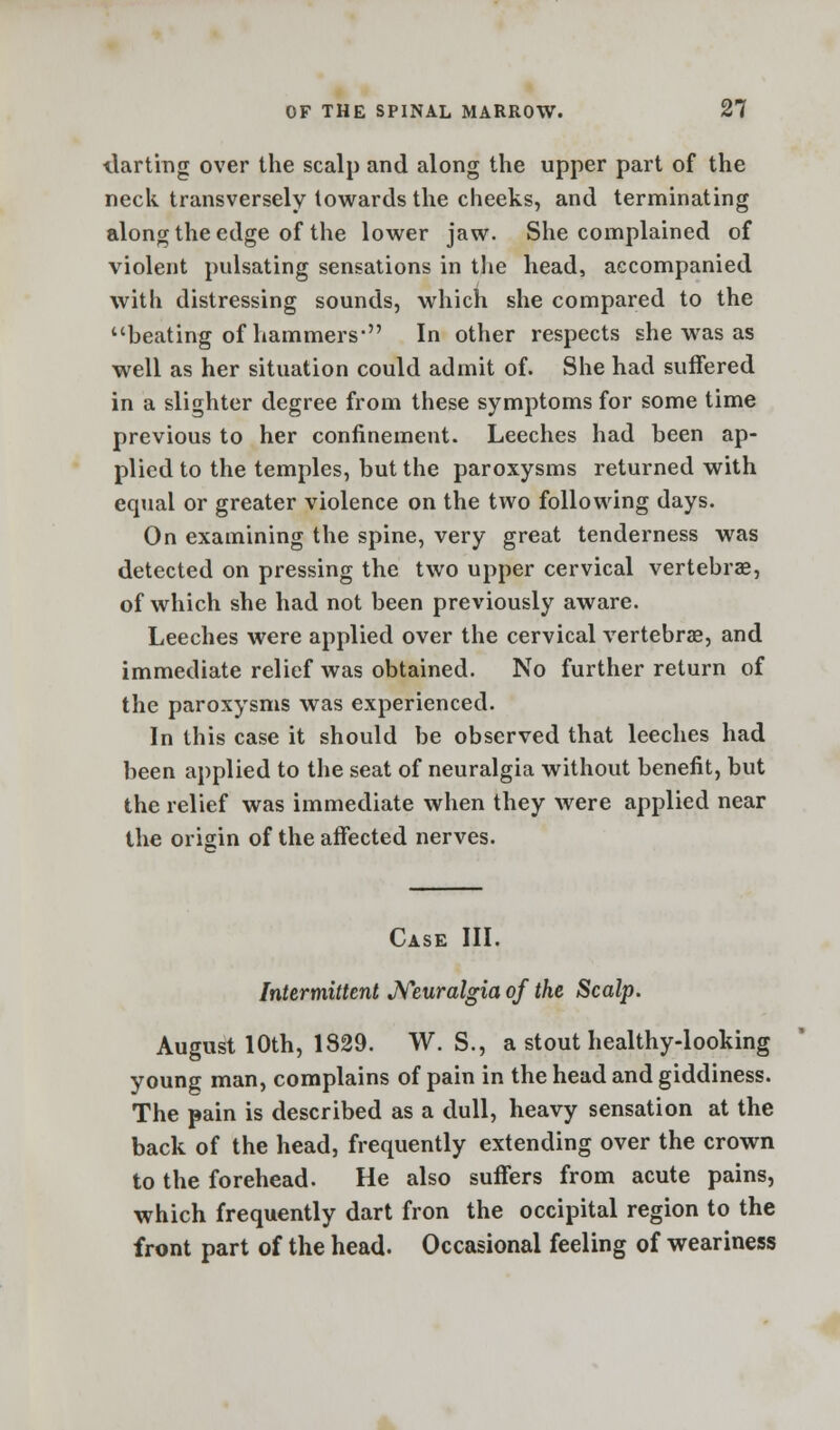 tlarting over the scalp and along the upper part of the neck transversely towards the cheeks, and terminating along the edge of the lower jaw. She complained of violent pulsating sensations in the head, accompanied with distressing sounds, which she compared to the beating of hammers* In other respects she was as well as her situation could admit of. She had suffered in a slighter degree from these symptoms for some time previous to her confinement. Leeches had been ap- plied to the temples, but the paroxysms returned with equal or greater violence on the two following days. On examining the spine, very great tenderness was detected on pressing the two upper cervical vertebrae, of which she had not been previously aware. Leeches were applied over the cervical vertebras, and immediate relief was obtained. No further return of the paroxysms was experienced. In this case it should be observed that leeches had been applied to the seat of neuralgia without benefit, but the relief was immediate when they were applied near the origin of the affected nerves. Case III. Intermittent Neuralgia of the Scalp. August 10th, 1829. W. S., a stout healthy-looking young man, complains of pain in the head and giddiness. The pain is described as a dull, heavy sensation at the back of the head, frequently extending over the crown to the forehead. He also suffers from acute pains, which frequently dart fron the occipital region to the front part of the head. Occasional feeling of weariness