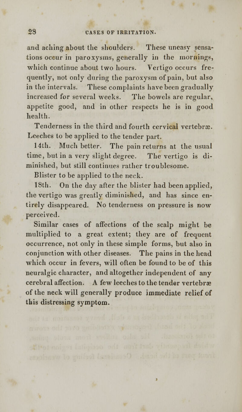 and aching about the shoulders. These uneasy sensa- tions occur in paroxysms, generally in the mornings, which continue about two hours. Vertigo occurs fre- quently, not only during the paroxysm of pain, but also in the intervals. These complaints have been gradually increased for several weeks. The bowels are regular, appetite good, and in other respects he is in good health. Tenderness in the third and fourth cervical vertebrae. Leeches to be applied to the tender part. 14th. Much better. The pain returns at the usual time, but in a very slight degree. The vertigo is di- minished, but still continues rather troublesome. Blister to be applied to the neck. 18th. On the day after the blister had been applied, the vertigo was greatly diminished, and has since en- tirely disappeared. No tenderness on pressure is now perceived. Similar cases of affections of the scalp might be multiplied to a great extent; they are of frequent occurrence, not only in these simple forms, but also in conjunction with other diseases. The pains in the head which occur in fevers, will often be found to be of this neuralgic character, and altogether independent of any cerebral affection. A few leeches to the tender vertebrae of the neck will generally produce immediate relief of this distressing symptom.