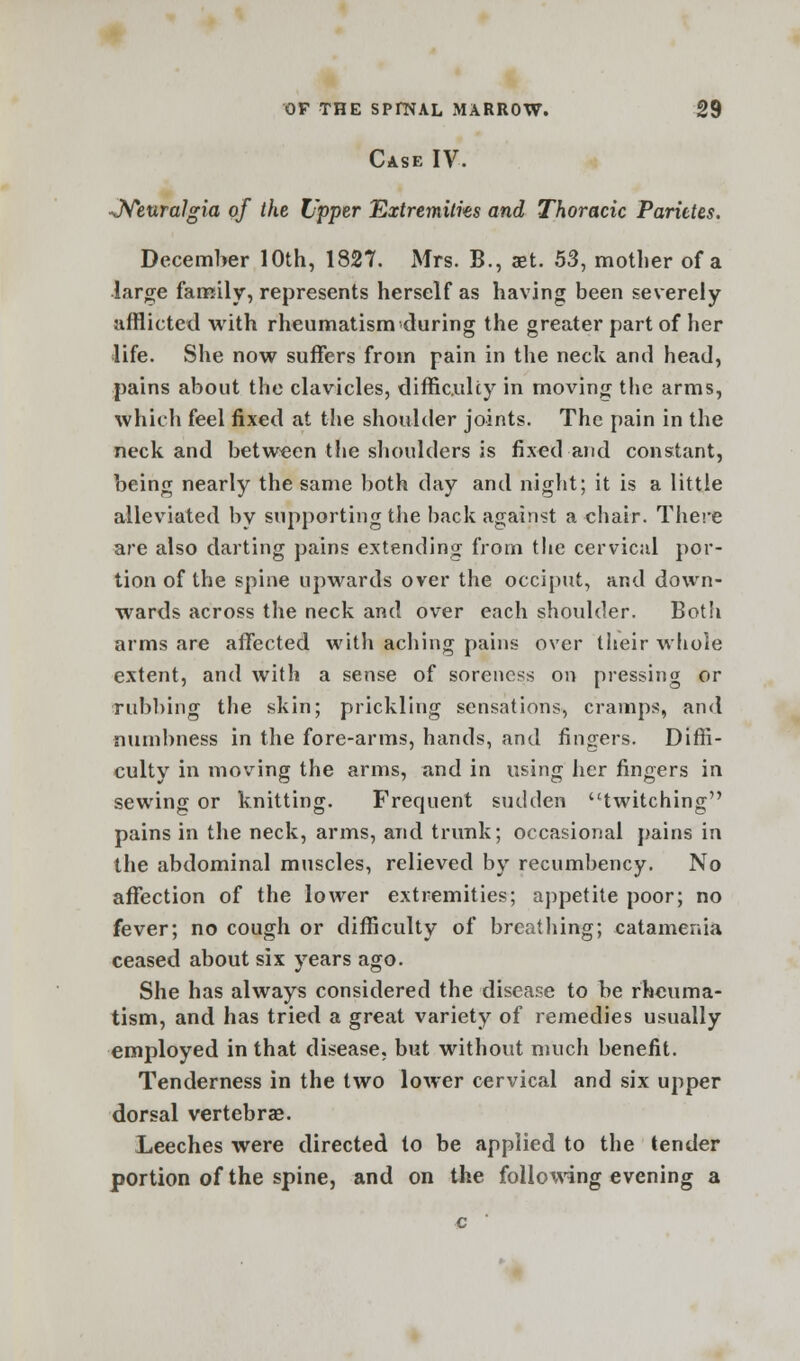 Case IV. -Neuralgia of the Upper Extremities and Thoracic Parittes. December 10th, 1827. Mrs. B., aet. 53, mother of a large family, represents herself as having been severely afflicted with rheumatism during the greater part of her life. She now suffers from pain in the neck and head, pains about the clavicles, difficulty in moving the arms, which feel fixed at the shoulder joints. The pain in the neck and between the shoulders is fixed and constant, being nearly the same both day and night; it is a little alleviated by supporting the back against a chair. There are also darting pains extending from the cervical por- tion of the spine upwards over the occiput, and down- wards across the neck and over each shoulder. Both arms are affected with aching pains over their whole extent, and with a sense of soreness on pressing or rubbing the skin; prickling sensations, cramps, and numbness in the fore-arms, hands, and fingers. Diffi- culty in moving the arms, and in using her fingers in sewing or knitting. Frequent sudden twitching pains in the neck, arms, and trunk; occasional pains in the abdominal muscles, relieved by recumbency. No affection of the lower extremities; appetite poor; no fever; no cough or difficulty of breathing; catamenia ceased about six years ago. She has always considered the disease to be rheuma- tism, and has tried a great variety of remedies usually employed in that disease, but without much benefit. Tenderness in the two lower cervical and six upper dorsal vertebrae. Leeches were directed to be applied to the tender portion of the spine, and on the following evening a