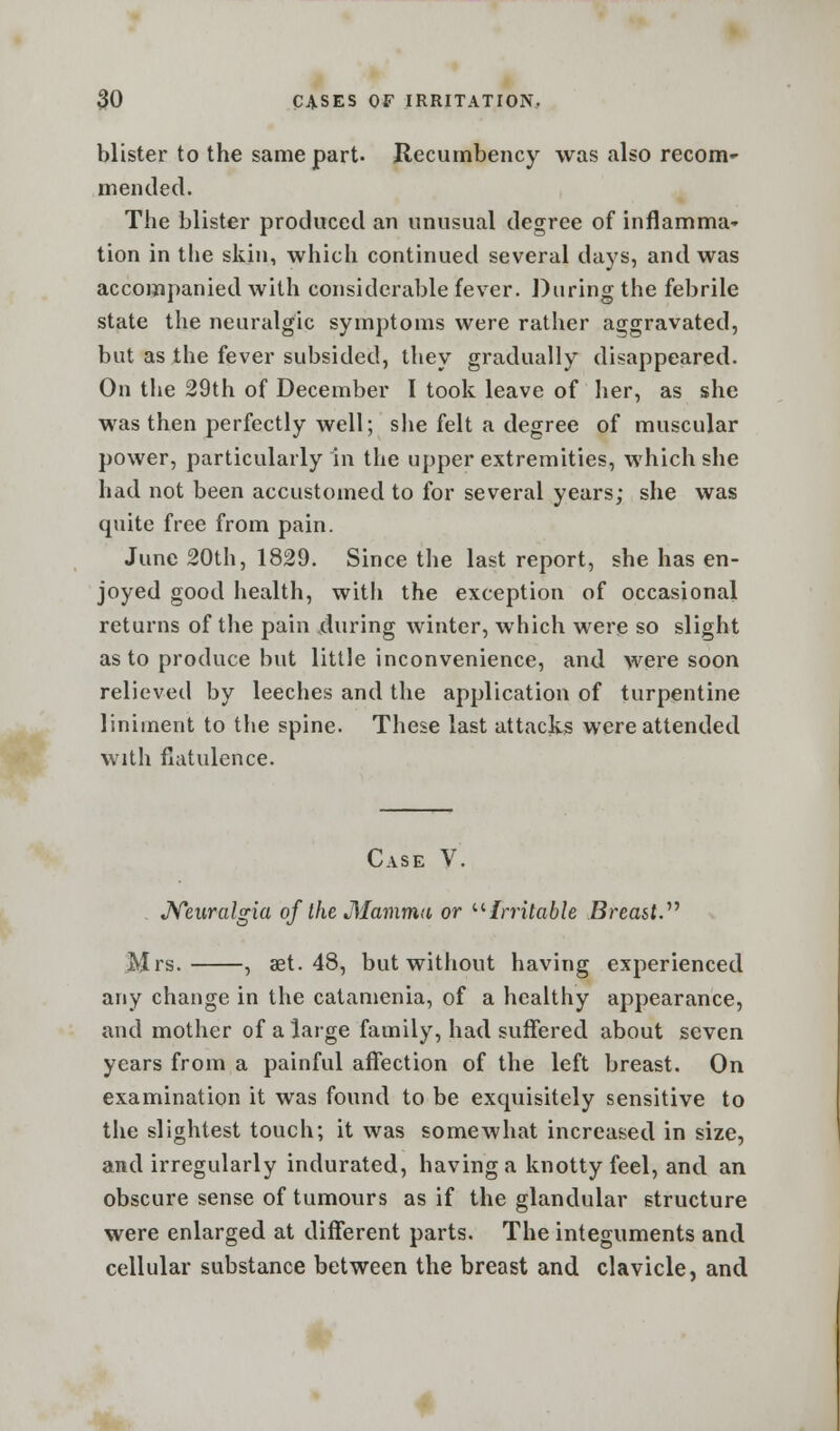 blister to the same part. Recumbency was also recom- mended. The blister produced an unusual degree of inflamma* tion in the skin, which continued several days, and was accompanied with considerable fever. During the febrile state the neuralgic symptoms were rather aggravated, but as the fever subsided, they gradually disappeared. On the 29th of December I took leave of her, as she was then perfectly well; she felt a degree of muscular power, particularly in the upper extremities, which she had not been accustomed to for several years; she was quite free from pain. June 20th, 1829. Since the last report, she has en- joyed good health, witli the exception of occasional returns of the pain during winter, which were so slight as to produce but little inconvenience, and were soon relieved by leeches and the application of turpentine liniment to the spine. These last attacks were attended with flatulence. Case V. Neuralgia of the Mamma or Irritable Breast. Mrs. , set. 48, but without having experienced any change in the catamenia, of a healthy appearance, and mother of a large family, had suffered about seven years from a painful affection of the left breast. On examination it was found to be exquisitely sensitive to the slightest touch; it was somewhat increased in size, and irregularly indurated, having a knotty feel, and an obscure sense of tumours as if the glandular structure were enlarged at different parts. The integuments and cellular substance between the breast and clavicle, and