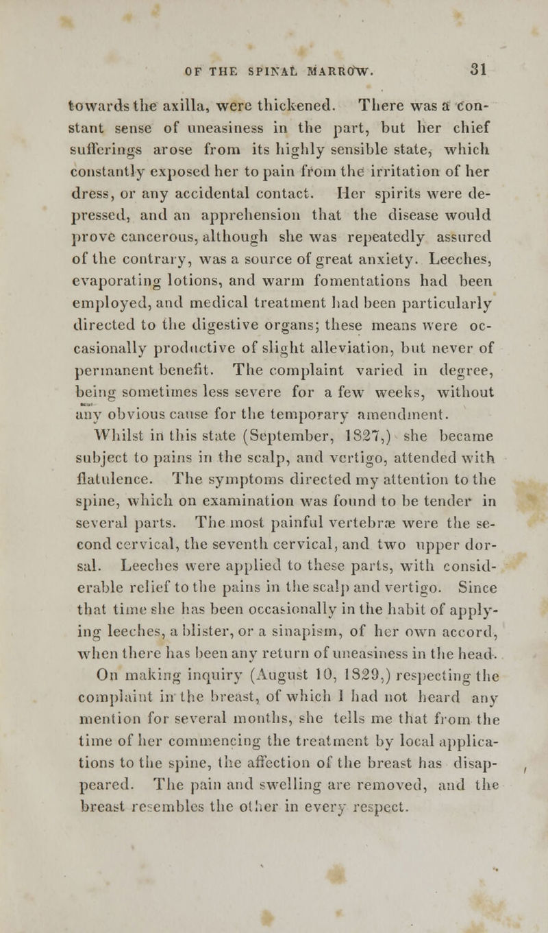 towards the axilla, were thickened. There was a Con- stant sense of uneasiness in the part, but her chief sufferings arose from its highly sensible state, which constantly exposed her to pain from the irritation of her dress, or any accidental contact. Her spirits were de- pressed, and an apprehension that the disease would prove cancerous, although she was repeatedly assured of the contrary, was a source of great anxiety. Leeches, evaporating lotions, and warm fomentations had been employed, and medical treatment had been particularly directed to the digestive organs; these means were oc- casionally productive of slight alleviation, but never of permanent benefit. The complaint varied in degree, being sometimes less severe for a few weeks, without any obvious cause for the temporary amendment. Whilst in this state (September, 1827,) she became subject to pains in the scalp, and vertigo, attended with flatulence. The symptoms directed my attention to the spine, which on examination was found to be tender in several parts. The most painful vertebrae were the se- cond cervical, the seventh cervical, and two upper dor- sal. Leeches were applied to these parts, with consid- erable relief to the pains in the scalp and vertigo. Since that time she has been occasionally in the habit of apply- ing leeches, a blister, or a sinapism, of her own accord, when there has been any return of uneasiness in the head. On making inquiry (August 10, 1829,) respecting the complaint in the breast, of which 1 had not heard any mention for several months, she tells me that from the time of her commencing the treatment by local applica- tions to the spine, the affection of the breast has disap- peared. The pain and swelling are removed, and the breast resembles the other in every respect.