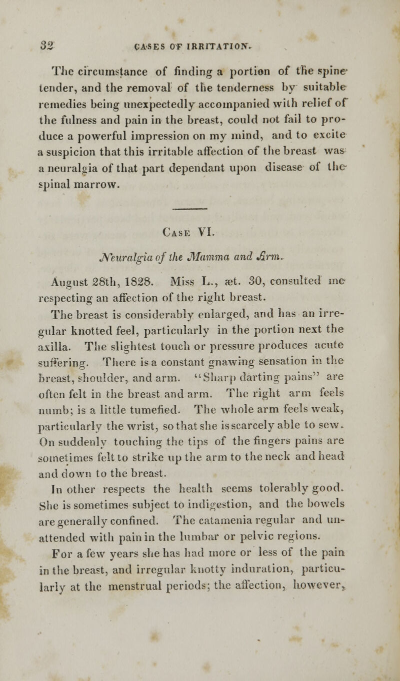 The circumstance of finding a portion of the spine* tender, and the removal of the tenderness by suitable remedies being unexpectedly accompanied wilh relief of the fulness and pain in the breast, could not fail to pro- duce a powerful impression on my mind, and to excite a suspicion that this irritable affection of the breast was a neuralgia of that part dependant upon disease of the- spinal marrow. Case VI. Neuralgia of the Mamma and Arm. August 28th, 1828. Miss L., set. 30, consulted me respecting an affection of the right breast. The breast is considerably enlarged, and has an irre- gular knotted feel, particularly in the portion next the axilla. The slightest touch or pressure produces acute suffering. There is a constant gnawing sensation in the breast, shoulder, and arm. Sharp darting pains are often felt in the breast and arm. The right arm feels numb; is a little tumefied. The whole arm feels weak, particularly the wrist, so that she is scarcely able to sew. On suddenly touching the tips of the fingers pains are sometimes felt to strike up the arm to the neck and head and down to the breast. In other respects the health seems tolerably good. She is sometimes subject to indigestion, and the bowels are generally confined. The catamenia regular and un- attended with pain in the lumbar or pelvic regions. For a few years she has had more or less of the pain in the breast, and irregular knotty induration, particu- larly at the menstrual periods; the affection, however,