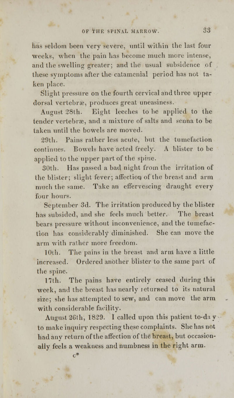 has seldom been very severe, until within the last four weeks, when the pain has become much more intense, and the swelling greater; and the usual subsidence of these symptoms after the catamenial period has not ta- ken place. Slight pressure on the fourth cervical and three upper dorsal vertebra;, produces great uneasiness. August 28th. Eight leeches to be applied to the tender vertebrae, and a mixture of salts and senna to be taken until the bowels are moved. 29th. Pains rather less acute, but the tumefaction continues. Bowels have acted freely. A blister to be applied to the upper part of the spine. 30th. Has passed a bad, night from the irritation of the blister; sligbt fever; affection of the breast and arm much the same. Take an effervescing draught every four hours. September 3d. The irritation produced by the blister has subsided, and she feels much better. The breast bears pressure without inconvenience, and the tumefac- tion has considerably diminished. She can move the arm with rather more freedom. 10th. The pains in the breast and arm have a little increased. Ordered another blister to the same part of the spine. 17th. The pains have entirely ceased during this week, and the breast has nearly returned to its natural size; she has attempted to sew, and can move the arm with considerable facility. August 2Gth, 1829. I called upon this patient to-d;t y to make inquiry respecting these complaints. She has not had any return of the affection of the breast, but occasion- ally feels a weakness and numbness in the right arm.