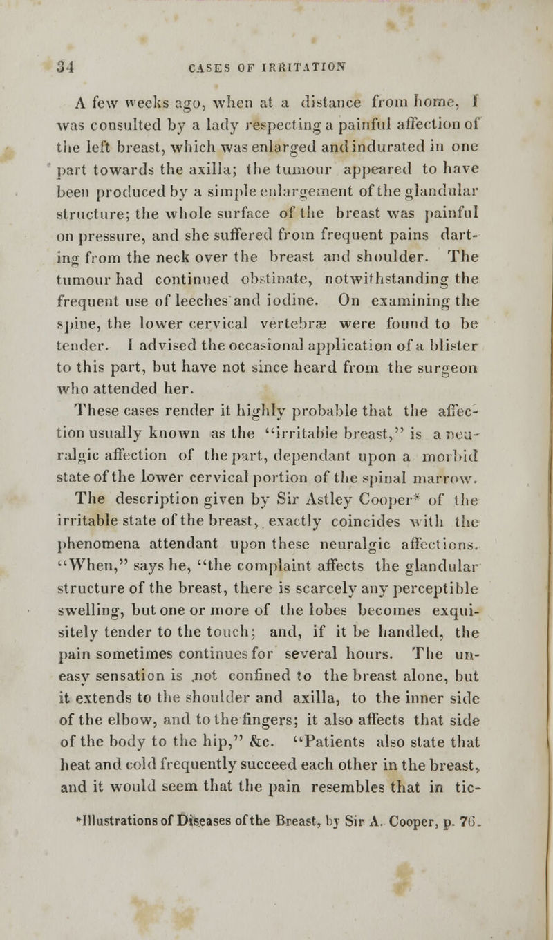 A few weeks ago, when at a distance from home, f was consulted by a lady respecting a painful affection of the left breast, which was enlarged and indurated in one part towards the axilla; the tumour appeared to have been produced by a simple enlargement of the glandular structure; the whole surface of the breast was painful on pressure, and she suffered from frequent pains dart- ing from the neck over the breast and shoulder. The tumour had continued obstinate, notwithstanding the frequent use of leeches and iodine. On examining the spine, the lower cervical vertebrae were found to be tender. I advised the occasional application of a blister to this part, but have not since heard from the surgeon who attended her. These cases render it highly probable that the affec- tion usually known as the irritable breast, is a neu- ralgic affection of the part, dependant upon a morbid state of the lower cervical portion of the spinal marrow. The description given by Sir Astley Cooper* of the irritable state of the breast, exactly coincides with the phenomena attendant upon these neuralgic affections. When, says he, the complaint affects the glandular structure of the breast, there is scarcely any perceptible swelling, but one or more of the lobes becomes exqui- sitely tender to the touch; and, if it be handled, the pain sometimes continues for several hours. The un- easy sensation is .not confined to the breast alone, but it extends to the shoulder and axilla, to the inner side of the elbow, and to the fingers; it also affects that side of the body to the hip, &c. Patients also state that heat and cold frequently succeed each other in the breast, and it would seem that the pain resembles that in tic- *Illustrations of Diseases of the Breast, by Sir A. Cooper, p. 7(3.