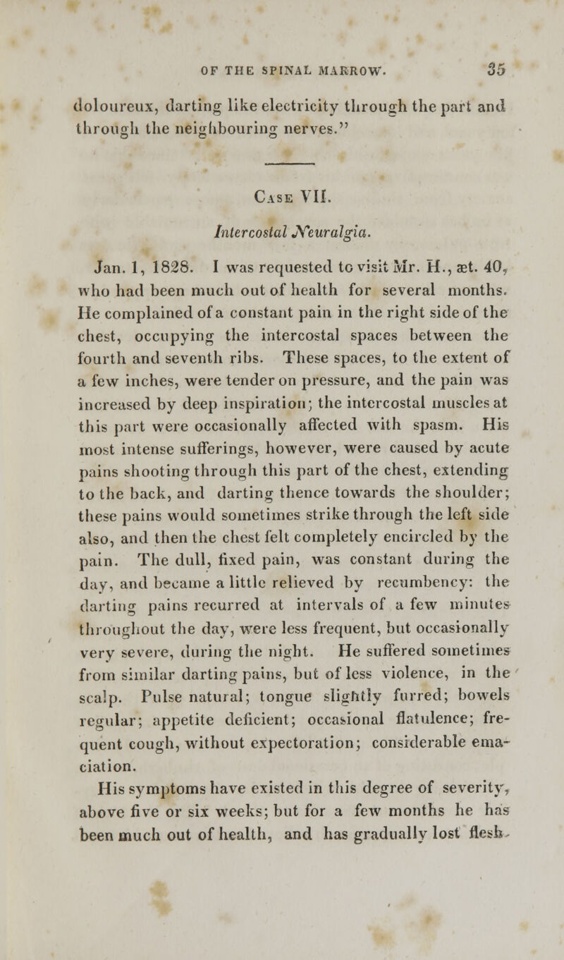 doloureux, darting like electricity through the part and through the neighbouring nerves. Case VII. Intercostal Neuralgia. Jan. 1, 1828. I was requested to visit Mr. H., aet. 40, who had been much out of health for several months. He complained of a constant pain in the right side of the chest, occupying the intercostal spaces between the fourth and seventh ribs. These spaces, to the extent of a few inches, were tender on pressure, and the pain was increased by deep inspiration; the intercostal muscles at this part were occasionally affected with spasm. His most intense sufferings, however, were caused by acute pains shooting through this part of the chest, extending to the back, and darting thence towards the shoulder; these pains would sometimes strike through the left side also, and then the chest felt completely encircled by the pain. The dull, fixed pain, was constant during the day, and became a little relieved by recumbency: the darting pains recurred at intervals of a few minute* throughout the day, were less frequent, but occasionally very severe, during the night. He suffered sometimes from similar darting pains, but of less violence, in the scalp. Pulse natural; tongue slightly furred; bowels regular; appetite deficient; occasional flatulence; fre- quent cough, without expectoration; considerable ema- ciation. His symptoms have existed in this degree of severity, above five or six weeks; but for a few months he has been much out of health, and has gradually lost flesh-