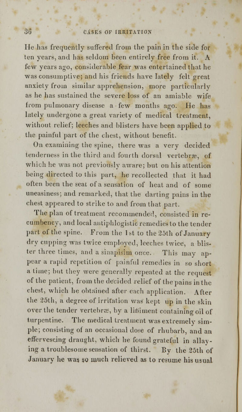 He has frequently suffered from the pain in the side for ten years, and lias seldom been entirely free from it. A few years ago, considerable fear was entertained that he was consumptive; and his friends have lately felt great anxiety from similar apprehension, more particularly as he has sustained the severe loss of an amiable wife from pulmonary disease a few months ago. He has lately undergone a great variety of medical treatment, without relief; leeches and blisters have been applied to the painful part of the chest, without benefit. On examining the spine, there was a very decided tenderness in the third and fourth dorsal vertebrae, of which he was not previously aware; but on his attention being directed to this part, he recollected that it had often been the seat of a sensation of heat and of some uneasiness; and remarked, that the darting pains in the chest appeared to strike to and from that part. The plan of treatment recommended, consisted in re- cumbency, and local antiphlogistic remedies to the tender part of the spine. From the 1 st to the 25th of January dry cupping was twice employed, leeches twice, a blis- ter three times, and a sinapisim once. This may ap- pear a rapid repetition of painful remedies in so short a time; but they were generally repeated at the request of the patient, from the decided relief of the pains in the chest, which he obtained after each application. After the 25th, a degree of irritation was kept up in the skin over the tender vertebra, by a liniment containing oil of turpentine. The medical treatment was extremely sim- ple; consisting of an occasional dose of rhubarb, and an effervescing draught, which he found grateful in allay- ing a troublesome sensation of thirst. By the 25th of January he was so much relieved as to resume his usual