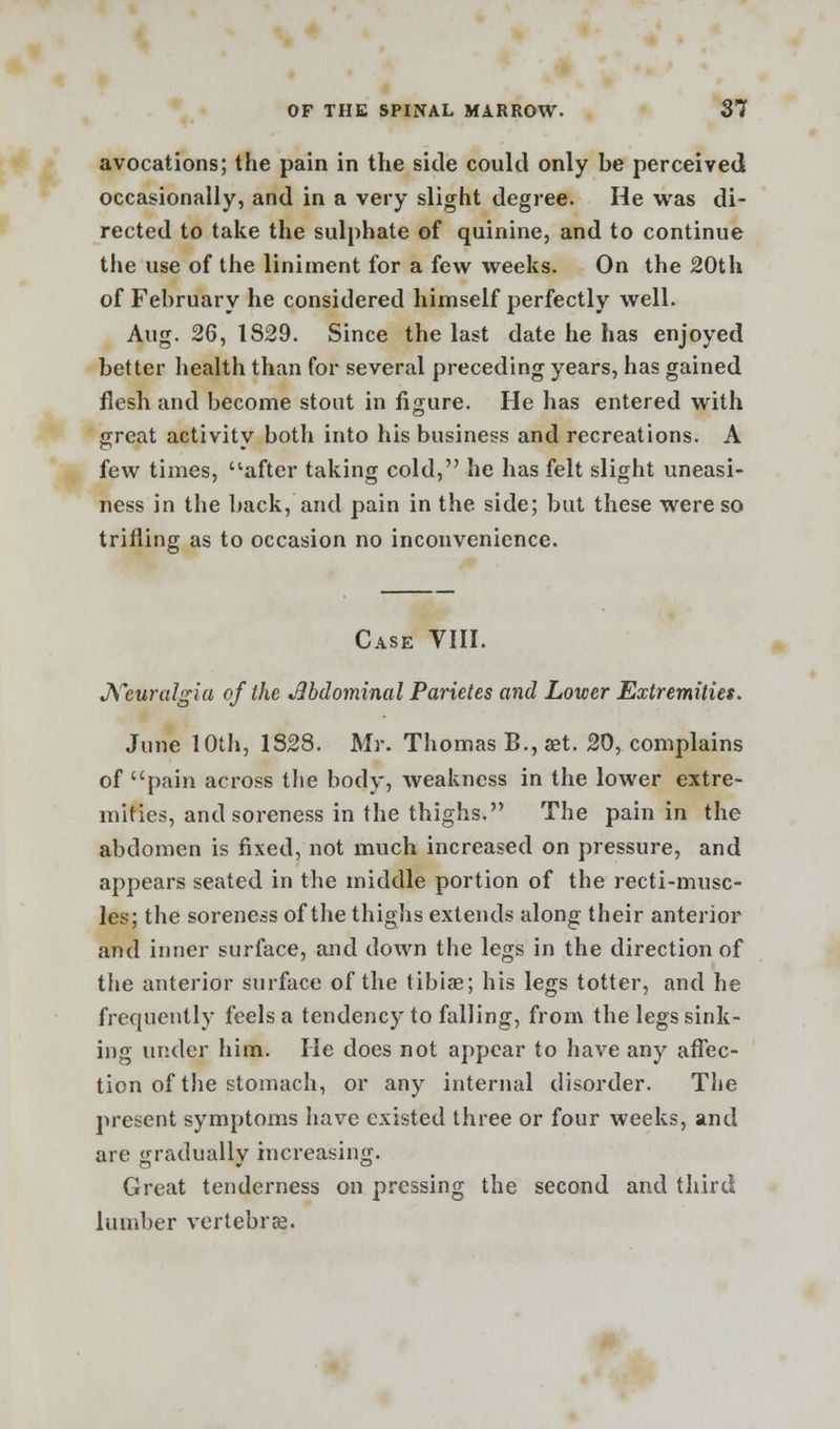 avocations; the pain in the side could only be perceived occasionally, and in a very slight degree. He was di- rected to take the sulphate of quinine, and to continue the use of the liniment for a few weeks. On the 20th of February he considered himself perfectly well. Aug. 26, 1829. Since the last date he has enjoyed better health than for several preceding years, has gained flesh and become stout in figure. He has entered with great activity both into his business and recreations. A few times, after taking cold, he has felt slight uneasi- ness in the back, and pain in the side; but these were so trilling as to occasion no inconvenience. Case VIII. Neuralgia of the Jlbdominal Parietes and Lower Extremities. June 10th, 1S28. Mr. Thomas B., ast. 20, complains of pain across the body, weakness in the lower extre- mities, and soreness in the thighs. The pain in the abdomen is fixed, not much increased on pressure, and appears seated in the middle portion of the recti-musc- les; the soreness of the thighs extends along their anterior and inner surface, and down the legs in the direction of the anterior surface of the tibiae; his legs totter, and he frequently feels a tendenc)r to falling, from the legs sink- ing under him. He does not appear to have any affec- tion of the stomach, or any internal disorder. The present symptoms have existed three or four weeks, and are ^raduallv increasing. Great tenderness on pressing the second and third lumber vertebrae.