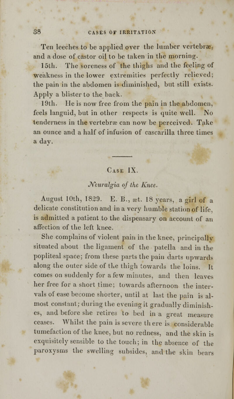 Ten leeches to be applied over the lumber vertebrae', and a dose of castor oil to be taken in the morning. 15th. The soreness of the thighs and the feeling of weakness in the lower extremities perfectly relieved; the pain in the abdomen is diminished, but still exists. Apply a blister to the back. 19th. He is now free from the pain in the abdomen, feels languid, but in other respects is quite well. No tenderness in the vertebrae can now be perceived. Take an ounce and a half of infusion of cascarilla three times a dav. Case IX. Neuralgia of the Knee. August 10th, 1829. E. B.5 aet. 18 years, a girl of a delicate constitution and in a very humble station of life, is admitted a patient to the dispensary on account of an affection of the left knee. She complains of violent pain in the knee, principally situated about the ligament of the patella and in the popliteal space; from these parts the pain darts upwards along the outer side of the thigh towards the loins. It comes on suddenly for a few minutes, and then leaves her free for a short time; towards afternoon the inter- vals of ease become shorter, until at last the pain is al- most constant; during the evening it gradually diminish- es, and before she retires to bed in a great measure ceases. Whilst the pain is severe there is considerable tumefaction of the knee, but no redness, and the skin is exquisitely sensible to the touch; in the absence of the paroxysms the swelling subsides, and the skin bears