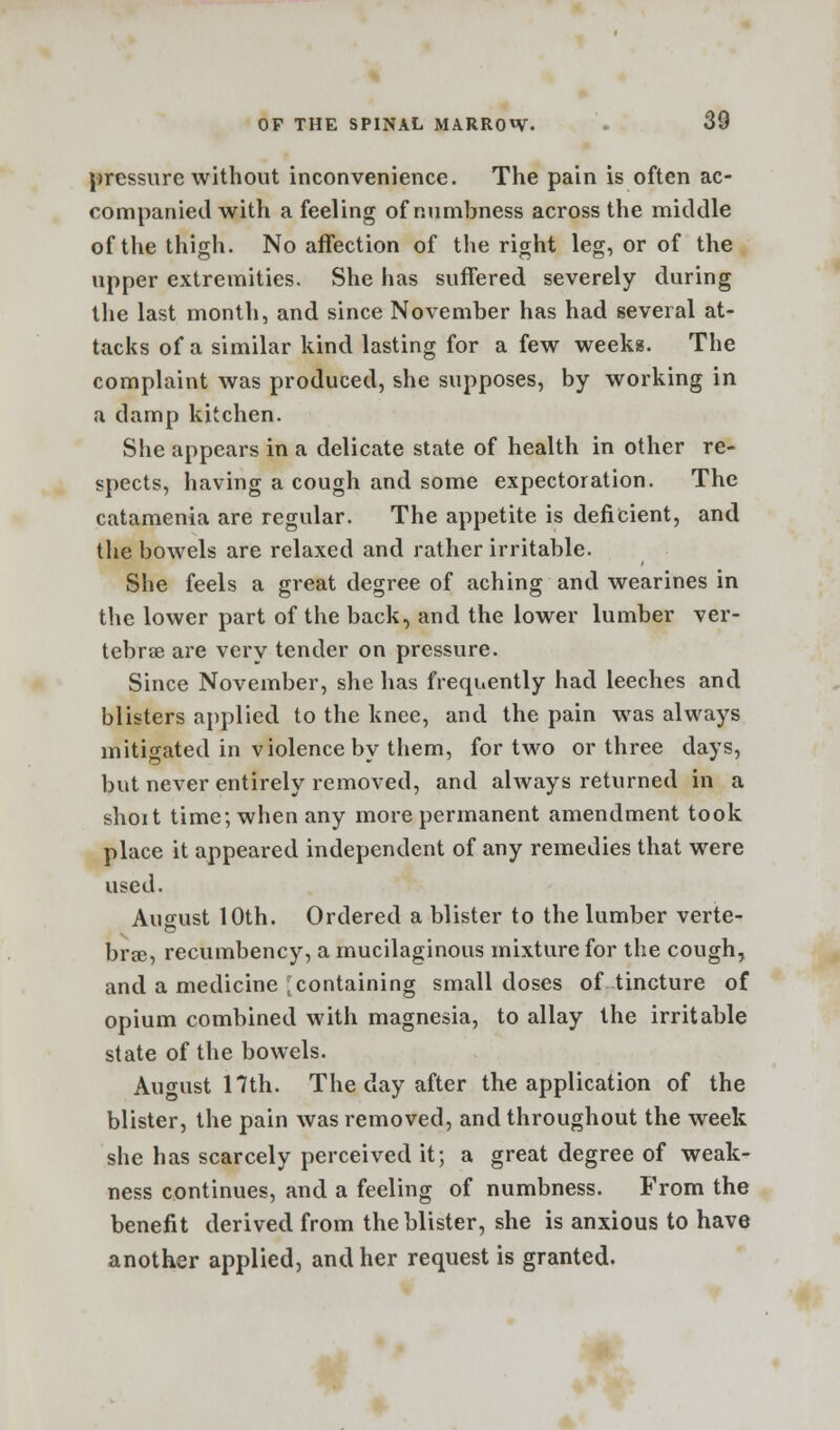 pressure without inconvenience. The pain is often ac- companied with a feeling of numbness across the middle of the thigh. No affection of the right leg, or of the upper extremities. She has suffered severely during the last month, and since November has had several at- tacks of a similar kind lasting for a few weekg. The complaint was produced, she supposes, by working in a damp kitchen. She appears in a delicate state of health in other re- spects, having a cough and some expectoration. The catamenia are regular. The appetite is deficient, and the bowels are relaxed and rather irritable. She feels a great degree of aching and wearines in the lower part of the back, and the lower lumber ver- tebrae are very tender on pressure. Since November, she has frequently had leeches and blisters applied to the knee, and the pain was always mitigated in violence by them, for two or three days, but never entirely removed, and always returned in a shoit time; when any more permanent amendment took place it appeared independent of any remedies that were used. August 10th. Ordered a blister to the lumber verte- brae, recumbency, a mucilaginous mixture for the cough, and a medicine [containing small doses of tincture of opium combined with magnesia, to allay the irritable state of the bowels. August 17th. The day after the application of the blister, the pain was removed, and throughout the week she has scarcely perceived it; a great degree of weak- ness continues, and a feeling of numbness. From the benefit derived from the blister, she is anxious to have another applied, and her request is granted.