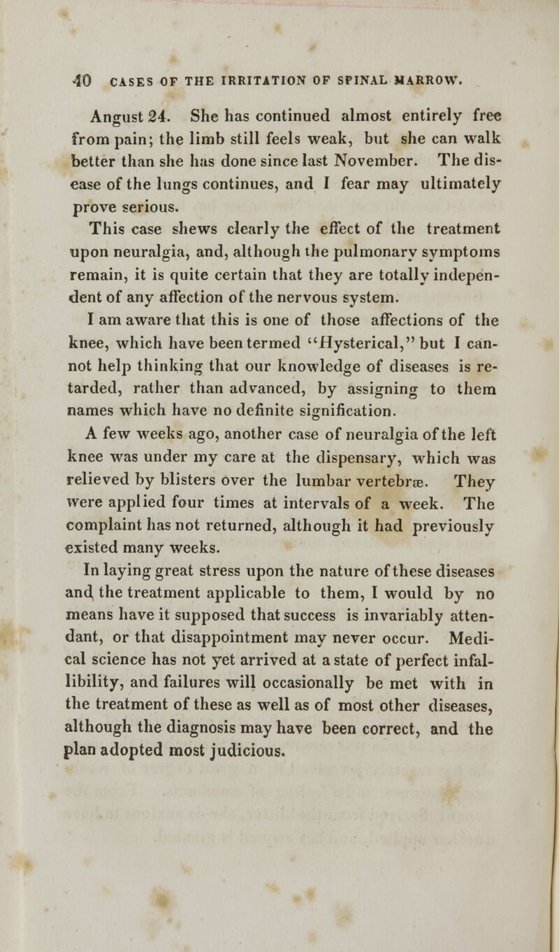 Angust 24. She has continued almost entirely free from pain; the limb still feels weak, but she can walk better than she has done since last November. The dis- ease of the lungs continues, and I fear may ultimately prove serious. This case shews clearly the effect of the treatment upon neuralgia, and, although the pulmonary symptoms remain, it is quite certain that they are totally indepen- dent of any affection of the nervous system. I am aware that this is one of those affections of the knee, which have been termed Hysterical, but I can- not help thinking that our knowledge of diseases is re- tarded, rather than advanced, by assigning to them names which have no definite signification. A few weeks ago, another case of neuralgia of the left knee was under my care at the dispensary, which was relieved by blisters over the lumbar vertebra?. They were applied four times at intervals of a week. The complaint has not returned, although it had previously existed many weeks. In laying great stress upon the nature of these diseases and the treatment applicable to them, I would by no means have it supposed that success is invariably atten- dant, or that disappointment may never occur. Medi- cal science has not yet arrived at a state of perfect infal- libility, and failures will occasionally be met with in the treatment of these as well as of most other diseases, although the diagnosis may have been correct, and the plan adopted most judicious.