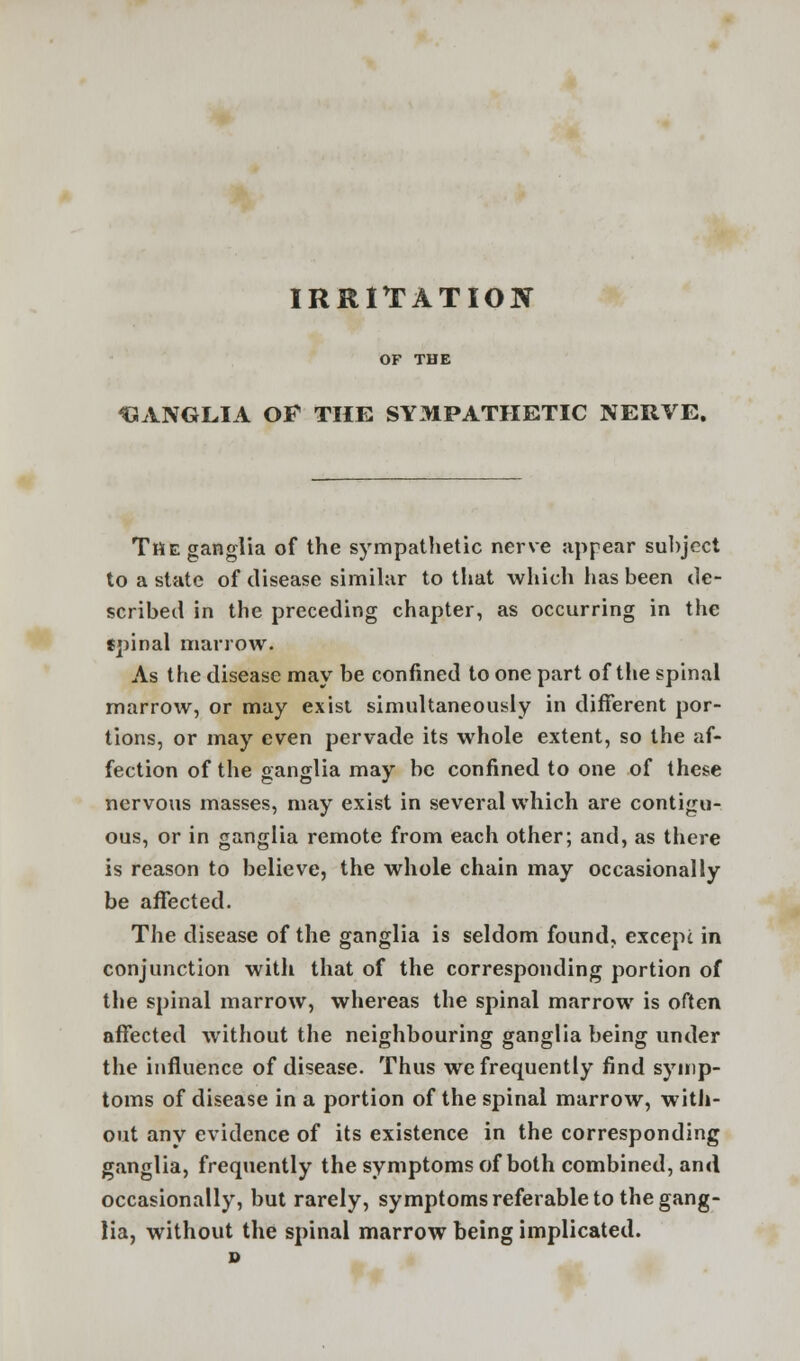 IRRITATION GANGLIA OF THE SYMPATHETIC NERVE. TftE ganglia of the sympathetic nerve appear subject to a state of disease similar to that which has been de- scribed in the preceding chapter, as occurring in the fpinal marrow. As the disease may be confined to one part of the spinal marrow, or may exist simultaneously in different por- tions, or may even pervade its whole extent, so the af- fection of the ganglia may be confined to one of these nervous masses, may exist in several which are contigu- ous, or in ganglia remote from each other; and, as there is reason to believe, the whole chain may occasionally be affected. The disease of the ganglia is seldom found, except in conjunction with that of the corresponding portion of the spinal marrow, whereas the spinal marrow is often affected without the neighbouring ganglia being under the influence of disease. Thus we frequently find symp- toms of disease in a portion of the spinal marrow, with- out any evidence of its existence in the corresponding ganglia, frequently the symptoms of both combined, and occasionally, but rarely, symptoms referable to the gang- lia, without the spinal marrow being implicated.