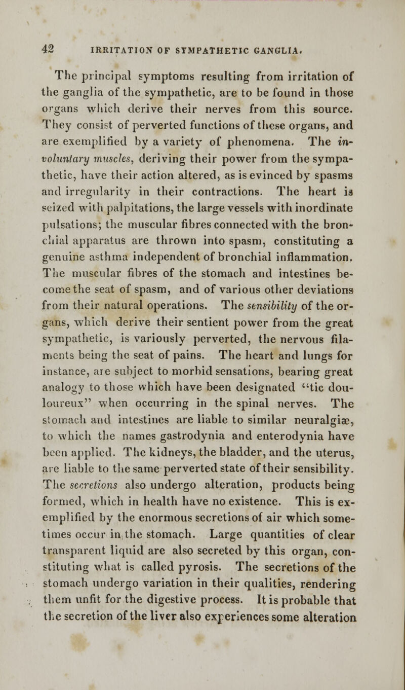 The principal symptoms resulting from irritation of the ganglia of the sympathetic, are to be found in those organs which derive their nerves from this source. They consist of perverted functions of these organs, and are exemplified by a variety of phenomena. The in- voluntary muscles, deriving their power from the sympa- thetic, have their action altered, as is evinced by spasms and irregularity in their contractions. The heart is seized with palpitations, the large vessels with inordinate pulsations; the muscular fibres connected with the bron- chial apparatus are thrown into spasm, constituting a genuine asthma independent of bronchial inflammation. The muscular fibres of the stomach and intestines be- come the seat of spasm, and of various other deviations from their natural operations. The sensibility of the or- gans, which derive their sentient power from the great sympathetic, is variously perverted, the nervous fila- ments being the seat of pains. The heart and lungs for instance, are subject to morbid sensations, bearing great analogy to those which have been designated tic dou- loureux when occurring in the spinal nerves. The stomach and intestines are liable to similar neuralgiae, to which the names gastrodynia and enterodynia have been applied. The kidneys, the bladder, and the uterus, are liable to the same perverted state of their sensibility. The secretions also undergo alteration, products being formed, which in health have no existence. This is ex- emplified by the enormous secretions of air which some- times occur in; the stomach. Large quantities of clear transparent liquid are also secreted by this organ, con- stituting what is called pyrosis. The secretions of the stomach undergo variation in their qualities, rendering them unfit for the digestive process. It is probable that the secretion of the liver also experiences some alteration