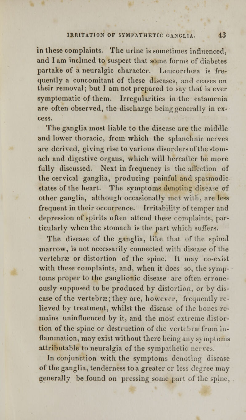 in these complaints. The urine is sometimes influenced, and I am inclined to suspect that some forms of diabetes partake of a neuralgic character. Leucorrhoea is fre- quently a concomitant of these diseases, and ceases on their removal; but I am not prepared to say that is ever symptomatic of them. Irregularities in the catamenia are often observed, the discharge being generally in ex- cess. The ganglia most liable to the disease are the middle and lower thoracic, from which the splanchnic nerves are derived, giving rise to various disorders of the stom- ach and digestive organs, which will hereafter be more fully discussed. Next in frequency is the affection of the cervical ganglia, producing painful and spasmodic states of the heart. The symptoms denoting disease of other ganglia, although occasionally met with, are less frequent in their occurrence. Irritability of temper and depression of spirits often attend these complaints, par- ticularly when the stomach is the part which suffers. The disease of the ganglia, like that of the spinal marrow, is not necessarily connected with disease of the vertebrae or distortion of the spine. It may co-exist with these complaints, and, when it does so, the symp- toms proper to the ganglionic disease are often errone- ously supposed to be produced by distortion, or by dis- ease of the vertebrae; they are, however, frequently re- lieved by treatment, whilst the disease of the bones re- mains uninfluenced by it, and the most extreme distor- tion of the spine or destruction of the vertebras from in- flammalion, may exist without there being any symptoms attributable to neuralgia of the sympathetic nerves. In conjunction with the symptoms denoting disease of the ganglia, tenderness to a greater or less degree may generally be found on pressing some part of the spine,