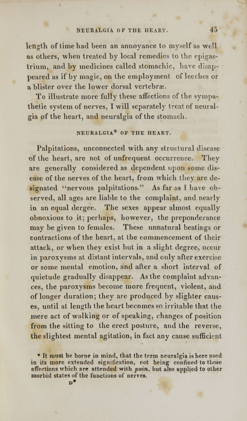 length of time had been an annoyance to myself as well as others, when treated by local remedies to the epigas- trium, and by medicines called stomachic, have disap- peared as if by magic, on the employment of leeches or a blister over the lower dorsal vertebrae. To illustrate more fully these affections of the sympa- thetic system of nerves, I will separately treat of neural- gia of the heart, and neuralgia of the stomach. NEURALGIA* OF THE HEART. Palpitations, unconnected with any structural disease of the heart, are not of unfrequent occurrence. They are generally considered as dependent upon some dis- ease of the nerves of the heart, from which they are de- signated nervous palpitations. As far as I have ob- served, all ages are liable to the complaint, and nearly in an equal dergee. The sexes appear almost equally obnoxious to it; perhaps, however, the preponderance may be given to females. These unnatural beatings or contractions of the heart, at the commencement of their attack, or when they exist but in a slight degree, occur in paroxysms at distant intervals, and only after exercise or some mental emotion, and after a short interval of quietude gradually disappear. As the complaint advan- ces, the paroxysms become more frequent, violent, and of longer duration; they are produced by slighter caus- es, until at length the heart becomes so irritable that the mere act of walking or of speaking, changes of position from the sitting to the erect posture, and the reverse, the slightest mental agitation, in fact any cause sufficient * It must be borne in mind, that the term neuralgia is here used in its more extended signification, not being confined to those affections which are attended with pain, but also applied to other morbid states of the functions of nerves.