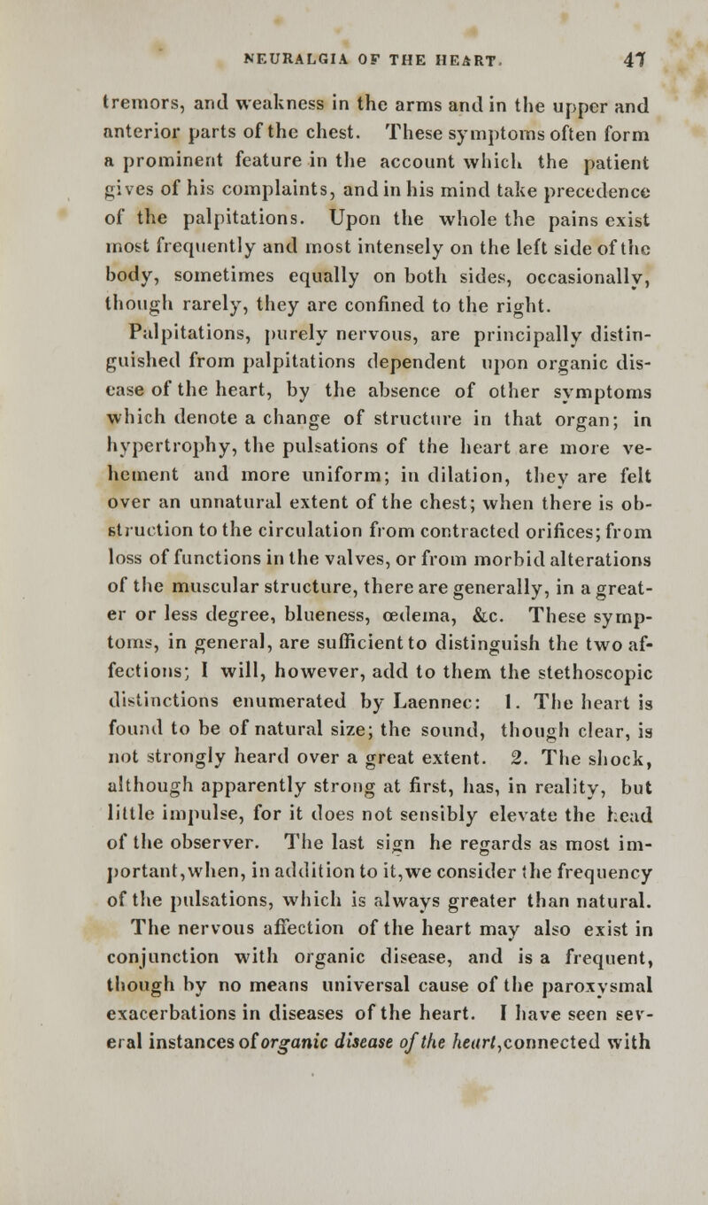 tremors, and weakness in the arms and in the upper and anterior parts of the chest. These symptoms often form a prominent feature in the account which the patient gives of his complaints, and in his mind take precedence of the palpitations. Upon the whole the pains exist most frequently and most intensely on the left side of the body, sometimes equally on both sides, occasionally, though rarely, they are confined to the right. Palpitations, purely nervous, are principally distin- guished from palpitations dependent upon organic dis- ease of the heart, by the absence of other symptoms which denote a change of structure in that organ; in hypertrophy, the pulsations of the heart are more ve- hement and more uniform; in dilation, they are felt over an unnatural extent of the chest; when there is ob- struction to the circulation from contracted orifices; from loss of functions in the valves, or from morbid alterations of the muscular structure, there are generally, in a great- er or less degree, blueness, oedema, &c. These symp- toms, in general, are sufficient to distinguish the two af- fections; I will, however, add to them the stethoscopic distinctions enumerated by Laennec: 1. The heart is found to be of natural size; the sound, though clear, is not strongly heard over a great extent. 2. The shock, although apparently strong at first, has, in reality, but little impulse, for it does not sensibly elevate the head of the observer. The last sign he regards as most im- portant,when, in addition to it,we consider the frequency of the pulsations, which is always greater than natural. The nervous affection of the heart may also exist in conjunction with organic disease, and is a frequent, though by no means universal cause of the paroxysmal exacerbations in diseases of the heart. I have seen sev- eral instances of organic disease of the heart, connected with