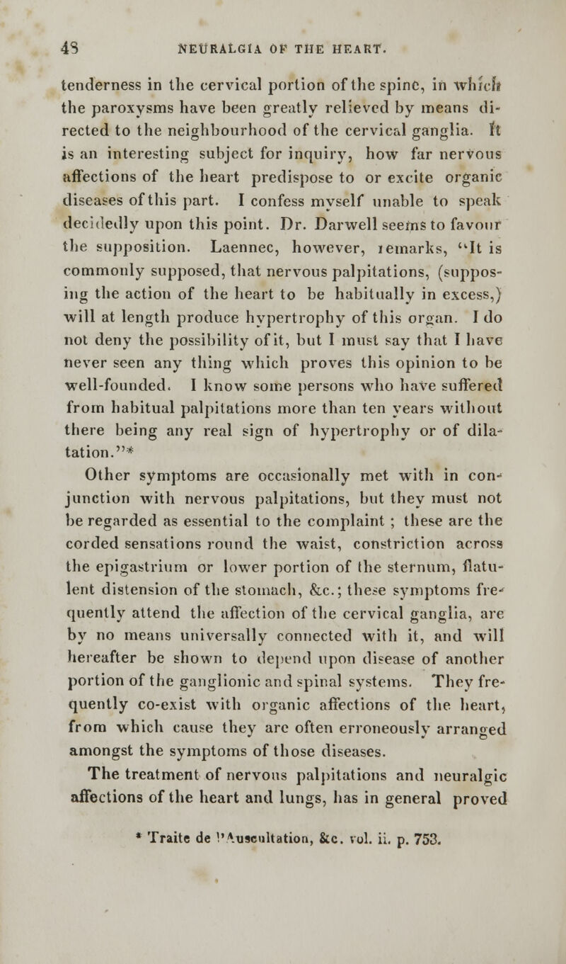 tenderness in the cervical portion of the spine, in which the paroxysms have been greatly relieved by means di- rected to the neighbourhood of the cervical ganglia, ft is an interesting subject for inquiry, how far nervous affections of the heart predispose to or excite organic diseases of this part. I confess myself unable to speak decidedly upon this point. Dr. Darwell seems to favour the supposition. Laennec, however, remarks, It is commonly supposed, that nervous palpitations, (suppos- ing the action of the heart to be habitually in excess,) will at length produce hypertrophy of this organ. I do not deny the possibility of it, but I must say that I have never seen any thing which proves this opinion to be well-founded. I know some persons who have suffered from habitual palpitations more than ten years without there being any real sign of hypertrophy or of dila- tation.* Other symptoms are occasionally met with in con- junction with nervous palpitations, but they must not be regarded as essential to the complaint ; these are the corded sensations round the waist, constriction across the epigastrium or lower portion of the sternum, flatu- lent distension of the stomach, &c; these symptoms fre-* tpiently attend the affection of the cervical ganglia, are by no means universally connected with it, and will hereafter be shown to depend upon disease of another portion of the ganglionic and spinal systems. They fre- quently co-exist with organic affections of the heart, from which cause they are often erroneously arranoed amongst the symptoms of those diseases. The treatment of nervous palpitations and neuralgic affections of the heart and lungs, has in general proved * Traite de 1'Auscultation, &c. vol. ii. p. 753.