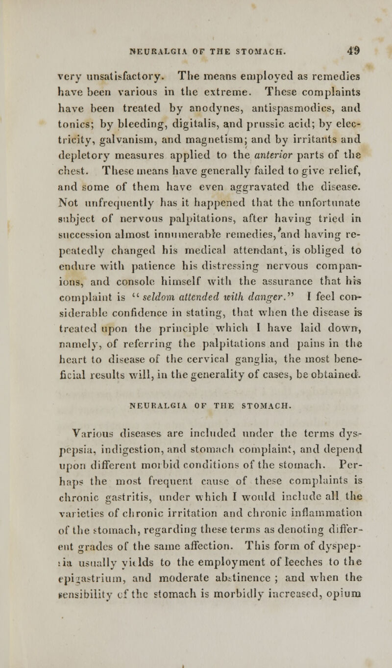 very unsatisfactory. The means employed as remedies have been various in the extreme. These complaints have been treated by anodynes, antispasmodics, and tonics; by bleeding, digitalis, and prussic acid; by elec- tricity, galvanism, and magnetism; and by irritants and depletory measures applied to the anterior parts of the chest. These means have generally failed to give relief, and some of them have even aggravated the disease. Not unfrequently has it happened that the unfortunate subject of nervous palpitations, after having tried in succession almost innumerable remedies, and having re- peatedly changed his medical attendant, is obliged to endure with patience his distressing nervous compan- ions, and console himself with the assurance that his complaint is seldom attended with danger. I feel con- siderable confidence in stating, that when the disease is treated upon the principle which I have laid down, namely, of referring the palpitations and pains in the heart to disease of the cervical ganglia, the most bene- ficial results will, in the generality of cases, be obtained. NEURALGIA OF THE STOMACH. Various diseases are included under the terms dys- pepsia, indigestion, and stomach complaint, and depend upon different morbid conditions of the stomach. Per- il aps the most frequent cause of these complaints is chronic gastritis, under which I would include all the varieties of chronic irritation and chronic inflammation of the stomach, regarding these terms as denoting differ- ent grades of the same affection. This form of dyspep- sia usually y it Ids to the employment of leeches to the epigastrium, and moderate abstinence; and when the sensibility of the stomach is morbidly increased, opium