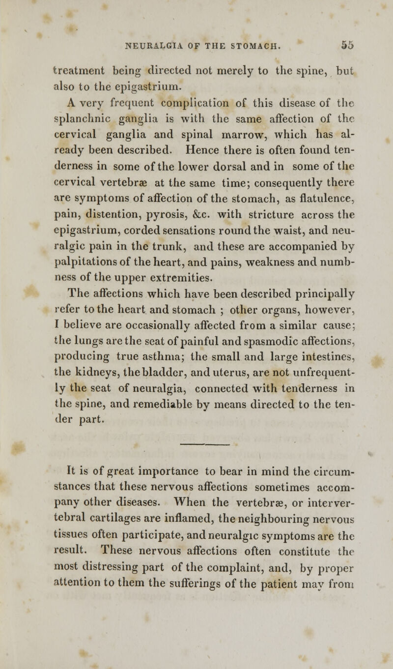 treatment being directed not merely to the spine, but also to the epigastrium. A very frequent complication of this disease of the splanchnic ganglia is with the same affection of the cervical ganglia and spinal marrow, which has al- ready been described. Hence there is often found ten- derness in some of the lower dorsal and in some of the cervical vertebrae at the same time; consequently there are symptoms of affection of the stomach, as flatulence, pain, distention, pyrosis, &c. with stricture across the epigastrium, corded sensations round the waist, and neu- ralgic pain in the trunk, and these are accompanied by palpitations of the heart, and pains, weakness and numb- ness of the upper extremities. The affections which have been described principally refer to the heart and stomach ; other organs, however, I believe are occasionally affected from a similar cause; the lungs are the seat of painful and spasmodic affections, producing true asthma; the small and large intestines, the kidneys, the bladder, and uterus, are not unfrequent- ly the seat of neuralgia, connected with tenderness in the spine, and remediable by means directed to the ten- der part. It is of great importance to bear in mind the circum- stances that these nervous affections sometimes accom- pany other diseases. When the vertebras, or interver- tebral cartilages are inflamed, the neighbouring nervous tissues often participate, and neuralgic symptoms are the result. These nervous affections often constitute the most distressing part of the complaint, and, by proper attention to them the sufferings of the patient may from