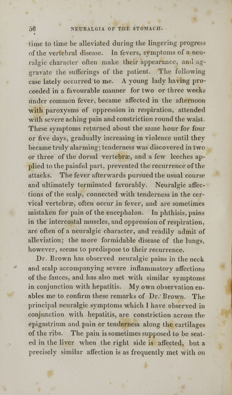 time to time be alleviated during the lingering progress of the vertebral disease. In fevers, symptoms of a neu- ralgic character often make their appearance, and ag- gravate the sufferings of the patient. The following case lately occurred to me. A young lady having pro- ceeded in a favourable manner for two or three weeks under common fever, became affected in the afternoon with paroxysms of oppression in respiration, attended with severe aching pain and constriction round the waist. These symptoms returned about the same hour for four or five days, gradually increasing in violence until they became truly alarming; tenderness was discovered in two or three of the dorsal vertebras, and a few leeches ap- plied to the painful part, prevented the recurrence of the attacks. The fever afterwards pursued the usual course and ultimately terminated favorably. Neuralgic affec- tions of the scalp, connected with tenderness in the cer- vical vertebras, often occur in fever, and are sometimes mistaken for pain of the encephalon. In phthisis, pains in the intercostal muscles, and oppression of respiration, are often of a neuralgic character, and readily admit of alleviation; the more formidable disease of the lungs, however, seems to predispose to their recurrence. Dr. Brown has observed neuralgic pains in the neck and scalp accompanying severe inflammatory affections of the fauces, and has also met with similar symptoms in conjunction with hepatitis. My own observation en- ables me to confirm these remarks of Dr. Brown. The principal neuralgic symptoms which I have observed in conjunction with hepatitis, are constriction across the epigastrium and pain or tenderness along the cartilages of the ribs. The pain is sometimes supposed to be seat- ed in the liver when the right side is affected, but a precisely similar affection is as frequently met with on
