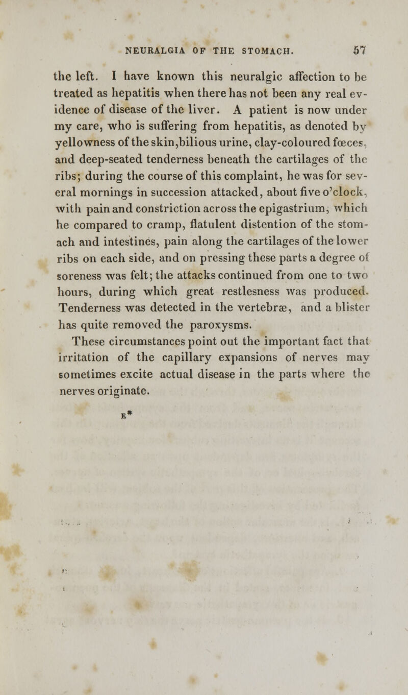 the left. I have known this neuralgic affection to be treated as hepatitis when there has not been any real ev- idence of disease of the liver. A patient is now under my care, who is suffering from hepatitis, as denoted by yellowness of theskin,bilious urine, clay-coloured fceces. and deep-seated tenderness beneath the cartilages of the ribs; during the course of this complaint, he was for sev- eral mornings in succession attacked, about five o'clock, with pain and constriction across the epigastrium, which he compared to cramp, flatulent distention of the stom- ach and intestines, pain along the cartilages of the lower ribs on each side, and on pressing these parts a degree ol soreness was felt; the attacks continued from one to two hours, during which great restlesness was produced. Tenderness was detected in the vertebra?, and a blister has quite removed the paroxysms. These circumstances point out the important fact that irritation of the capillary expansions of nerves may sometimes excite actual disease in the parts where the nerves originate.