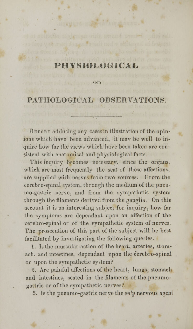 PHYSIOLOGICAL, PATHOLOGICAL OBSERVATIONS. Before adducing any cases in illustration of the opin- ions which have been advanced, it may be well to in- quire how far the views which have been taken are con- sistent with anatomical and physiological facts. This inquiry becomes necessary, since the organs, which are most frequently the seat of these affections, are supplied with nerves from two sources. From the cerebro-spinal system, through the medium of the pneu- mo-gastric nerve, and from the sympathetic system through the filaments derived from the ganglia. On this account it is an interesting subject for inquiry, how far the symptoms are dependant upon an affection of the cerebro-spinal or of the sympathetic system of nerves. The prosecution of this part of the subject will be best facilitated by investigating the following queries. 1. Is the muscular action of the heart, arteries, stom- ach, and intestines, dependant upon the cerebro-spinal or upon the sympathetic system? 2. Are painful affections of the heart, lungs, stomach and intestines, seated in the filaments of the pneumo- gastric or of the sympathetic nerves? 3. Is the pneumo-gastric nerve the only nervous agent