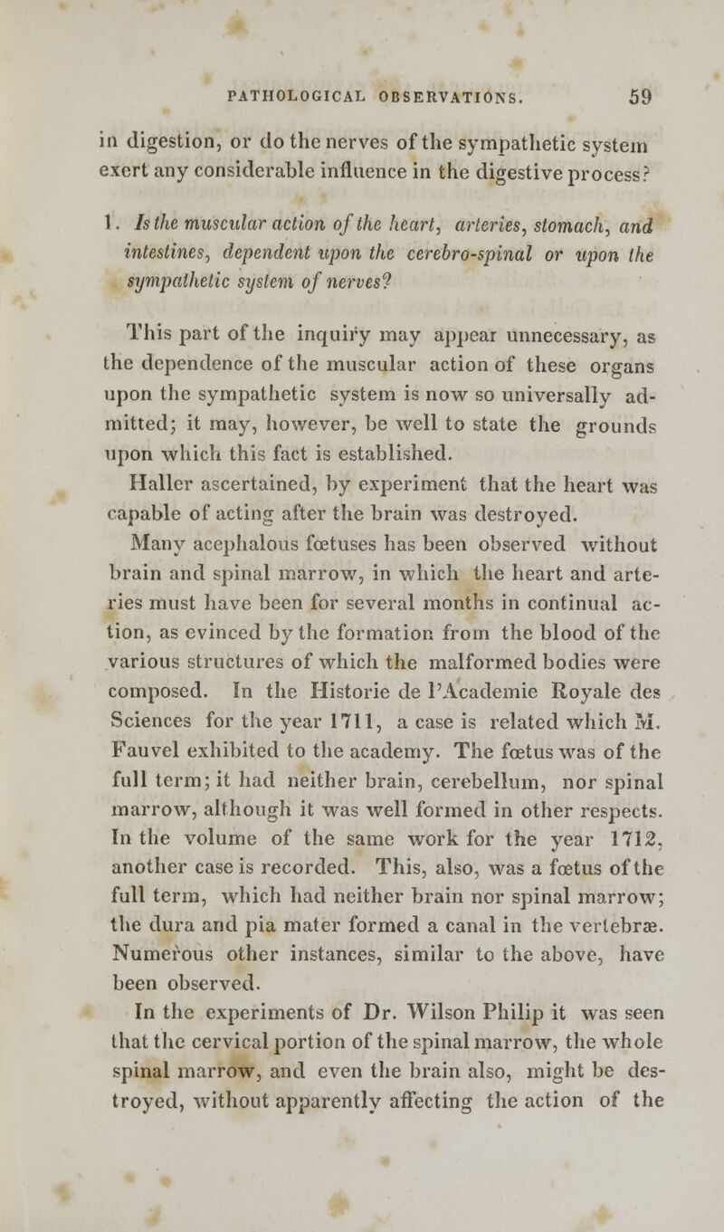 in digestion, or do the nerves of the sympathetic system exert any considerable influence in the digestive process? 1. Is the muscular action of the heart, arteries, stomach, and intestines, dependent upon the cerebrospinal or upon the sympathetic system of nerves'? This part of the inquiry may appear unnecessary, as the dependence of the muscular action of these organs upon the sympathetic system is now so universally ad- mitted; it may, however, be well to state the grounds upon which this fact is established. Haller ascertained, by experiment that the heart was capable of acting after the brain was destroyed. Many acephalous foetuses has been observed without brain and spinal marrow, in which the heart and arte- ries must have been for several months in continual ac- tion, as evinced by the formation from the blood of the various structures of which the malformed bodies were composed. In the Historie de l'Academie Royale des Sciences for the year 1711, a case is related which M. Fauvel exhibited to the academy. The foetus was of the full term; it had neither brain, cerebellum, nor spinal marrow, although it was well formed in other respects. In the volume of the same work for the year 1712, another case is recorded. This, also, was a foetus of the full term, which had neither brain nor spinal marrow; the dura and pia mater formed a canal in the vertebrae. Numerous other instances, similar to the above, have been observed. In the experiments of Dr. Wilson Philip it was seen that the cervical portion of the spinal marrow, the whole spinal marrow, and even the brain also, might be des- troyed, without apparently affecting the action of the