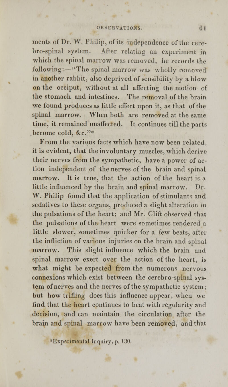 merits of Dr. W. Philip, of its independence of the cere- brospinal system. After relating an experiment in which the spinal marrow was removed, he records the following:—The spinal marrow was wholly removed in another rabbit, also deprived of sensibility by a blow on the occiput, without at all affecting the motion of the stomach and intestines. The removal of the brain we found produces as little effect upon it, as that of the spinal marrow. When both are removed at the same time, it remained unaffected. It continues till the parts become cold, &c.* From the various facts which have now been related, it is evident, that the involuntary muscles, which derive their nerves from the sympathetic, have a power of ac- tion independent of the nerves of the brain and spinal marrow. It is true, that the action of the heart is a little influenced by the brain and spinal marrow. Dr. W. Philip found that the application of stimulants and sedatives to these organs, produced a slight alteration in the pulsations of the heart; and Mr. Clift observed that the pulsations of the heart were sometimes rendered a little slower, sometimes quicker for a few beats, after the infliction of various injuries on the brain and spinal marrow. This slight influence which the brain and spinal marrow exert over the action of the heart, is what might be expected from the numerous nervous connexions which exist between the cerebro-spinal sys- tem of nerves and the nerves of the sympathetic system; but how trifling does this influence appear, when we find that the heart continues to beat with regularitv and decision, and can maintain the circulation after the brain and spinal marrow have been removed, and that ♦Experimental Inquir)', p. 130.