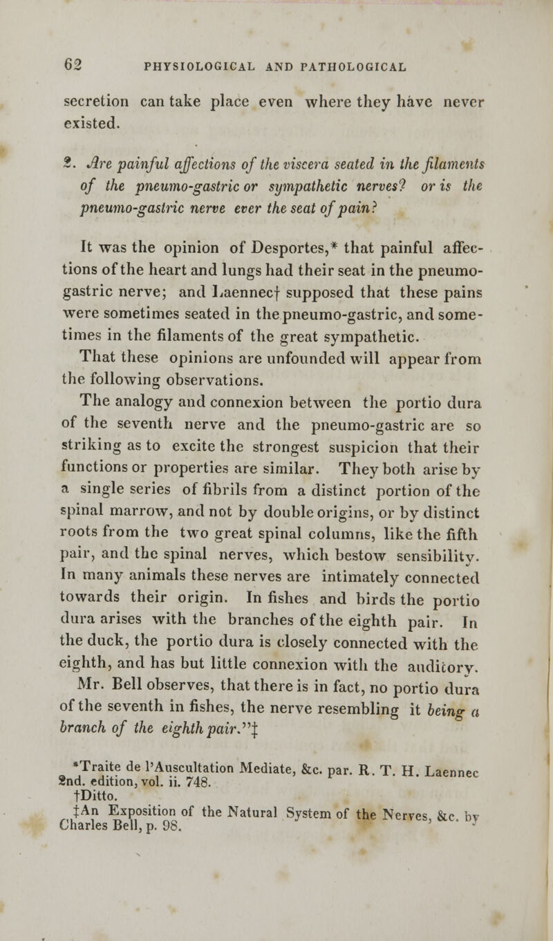 secretion can take place even where they have never existed. 2. Are painful affections of the viscera seated in the filaments of the pneumo-gastric or sympathetic nerves? or is the pneumo-gastric nerve ever the seat of pain? It was the opinion of Desportes,* that painful affec- tions of the heart and lungs had their seat in the pneumo- gastric nerve; and Laennecf supposed that these pains were sometimes seated in the pneumo-gastric, and some- times in the filaments of the great sympathetic. That these opinions are unfounded will appear from the following observations. The analogy and connexion between the portio dura of the seventh nerve and the pneumo-gastric are so striking as to excite the strongest suspicion that their functions or properties are similar. They both arise by a single series of fibrils from a distinct portion of the spinal marrow, and not by double origins, or by distinct roots from the two great spinal columns, like the fifth pair, and the spinal nerves, which bestow sensibility. In many animals these nerves are intimately connected towards their origin. In fishes and birds the portio dura arises with the branches of the eighth pair. In the duck, the portio dura is closely connected with the eighth, and has but little connexion with the auditory. Mr. Bell observes, that there is in fact, no portio dura of the seventh in fishes, the nerve resembling it being a branch of the eighth pair. J •Traite de l'Auscultation Mediate, &c. par. R. T. H. Laennec 2nd. edition, vol. ii. 748. fDitto. JAn Exposition of the Natural System of the Nerves &c bv Charles Bell, p. 98. ' J